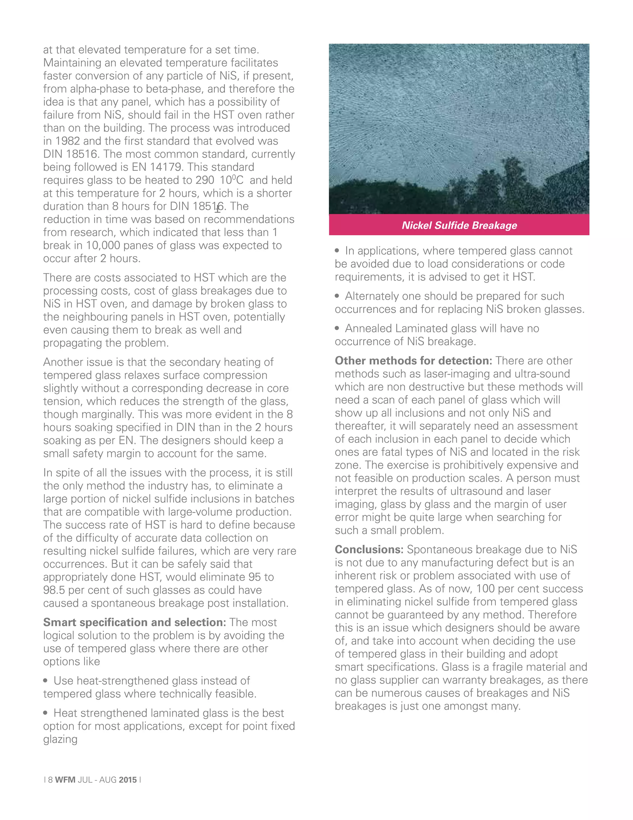 | 8 WFM JUL - AUG 2015 |
at that elevated temperature for a set time.
Maintaining an elevated temperature facilitates
faster conversion of any particle of NiS, if present,
from alpha-phase to beta-phase, and therefore the
idea is that any panel, which has a possibility of
failure from NiS, should fail in the HST oven rather
than on the building. The process was introduced
in 1982 and the first standard that evolved was
DIN 18516. The most common standard, currently
being followed is EN 14179. This standard
requires glass to be heated to 290 100
C and held
at this temperature for 2 hours, which is a shorter
duration than 8 hours for DIN 18516. The
reduction in time was based on recommendations
from research, which indicated that less than 1
break in 10,000 panes of glass was expected to
occur after 2 hours.
There are costs associated to HST which are the
processing costs, cost of glass breakages due to
NiS in HST oven, and damage by broken glass to
the neighbouring panels in HST oven, potentially
even causing them to break as well and
propagating the problem.
Another issue is that the secondary heating of
tempered glass relaxes surface compression
slightly without a corresponding decrease in core
tension, which reduces the strength of the glass,
though marginally. This was more evident in the 8
hours soaking specified in DIN than in the 2 hours
soaking as per EN. The designers should keep a
small safety margin to account for the same.
In spite of all the issues with the process, it is still
the only method the industry has, to eliminate a
large portion of nickel sulfide inclusions in batches
that are compatible with large-volume production.
The success rate of HST is hard to define because
of the difficulty of accurate data collection on
resulting nickel sulfide failures, which are very rare
occurrences. But it can be safely said that
appropriately done HST, would eliminate 95 to
98.5 per cent of such glasses as could have
caused a spontaneous breakage post installation.
Smart specification and selection: The most
logical solution to the problem is by avoiding the
use of tempered glass where there are other
options like
• Use heat-strengthened glass instead of
tempered glass where technically feasible.
• Heat strengthened laminated glass is the best
option for most applications, except for point fixed
glazing
• In applications, where tempered glass cannot
be avoided due to load considerations or code
requirements, it is advised to get it HST.
• Alternately one should be prepared for such
occurrences and for replacing NiS broken glasses.
• Annealed Laminated glass will have no
occurrence of NiS breakage.
Other methods for detection: There are other
methods such as laser-imaging and ultra-sound
which are non destructive but these methods will
need a scan of each panel of glass which will
show up all inclusions and not only NiS and
thereafter, it will separately need an assessment
of each inclusion in each panel to decide which
ones are fatal types of NiS and located in the risk
zone. The exercise is prohibitively expensive and
not feasible on production scales. A person must
interpret the results of ultrasound and laser
imaging, glass by glass and the margin of user
error might be quite large when searching for
such a small problem.
Conclusions: Spontaneous breakage due to NiS
is not due to any manufacturing defect but is an
inherent risk or problem associated with use of
tempered glass. As of now, 100 per cent success
in eliminating nickel sulfide from tempered glass
cannot be guaranteed by any method. Therefore
this is an issue which designers should be aware
of, and take into account when deciding the use
of tempered glass in their building and adopt
smart specifications. Glass is a fragile material and
no glass supplier can warranty breakages, as there
can be numerous causes of breakages and NiS
breakages is just one amongst many.
Ŧ
Nickel Sulfide Breakage
 
