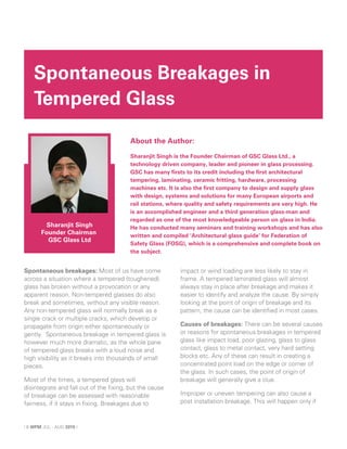 Spontaneous breakages: Most of us have come
across a situation where a tempered (toughened)
glass has broken without a provocation or any
apparent reason. Non-tempered glasses do also
break and sometimes, without any visible reason.
Any non-tempered glass will normally break as a
single crack or multiple cracks, which develop or
propagate from origin either spontaneously or
gently. Spontaneous breakage in tempered glass is
however much more dramatic, as the whole pane
of tempered glass breaks with a loud noise and
high visibility as it breaks into thousands of small
pieces.
Most of the times, a tempered glass will
disintegrate and fall out of the fixing, but the cause
of breakage can be assessed with reasonable
fairness, if it stays in fixing. Breakages due to
impact or wind loading are less likely to stay in
frame. A tempered laminated glass will almost
always stay in place after breakage and makes it
easier to identify and analyze the cause. By simply
looking at the point of origin of breakage and its
pattern, the cause can be identified in most cases.
Causes of breakages: There can be several causes
or reasons for spontaneous breakages in tempered
glass like impact load, poor glazing, glass to glass
contact, glass to metal contact, very hard setting
blocks etc. Any of these can result in creating a
concentrated point load on the edge or corner of
the glass. In such cases, the point of origin of
breakage will generally give a clue.
Improper or uneven tempering can also cause a
post installation breakage. This will happen only if
Spontaneous Breakages in
Tempered Glass
Sharanjit Singh
Founder Chairman
GSC Glass Ltd
About the Author:
Sharanjit Singh is the Founder Chairman of GSC Glass Ltd., a
technology driven company, leader and pioneer in glass processing.
GSC has many firsts to its credit including the first architectural
tempering, laminating, ceramic fritting, hardware, processing
machines etc. It is also the first company to design and supply glass
with design, systems and solutions for many European airports and
rail stations, where quality and safety requirements are very high. He
is an accomplished engineer and a third generation glass-man and
regarded as one of the most knowledgeable person on glass in India.
He has conducted many seminars and training workshops and has also
written and compiled ‘Architectural glass guide’ for Federation of
Safety Glass (FOSG), which is a comprehensive and complete book on
the subject.
| 6 WFM JUL - AUG 2015 |
 