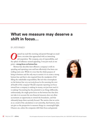 22  May/June 2016  ethikos
What we measure may deserve a
shift in focus…
BY JYOTI PANDEY
O
pened my mail this morning and peered through an email
from a recruiter that approached with an interesting
job requisition. The company, area of responsibility, and
the sphere of influence seemed appealing. I was just stuck at one
point—strong focus on bottom line.
Bottom line describes how efficient a company is with its
spending and operating costs and how effectively it has been con-
trolling total costs. While it is true that the whole purpose of
being in business and the only way to sustain it is to create a strong
bottom line and that is also required from the standpoint of ful-
filling the stakeholder responsibility. But isn’t this overemphasis
on the bottom line very narrowly focused so far assessing the over-
all health of the company? Should corporate reporting not focus
toward how a company is making its money, not just how much it
is making? Accounting has the potential to see things differently;
unfortunately, the single-point focus on the bottom line that does
not take in to account the non-financial measures does not allow
accountants an opportunity to stretch the boundaries, and that
ultimately keeps them narrowly focused. The metrics that we arrive
at as a result of the calculations is not unworthy, that however, does
not give us the perspective to measure things in a meaningful light.
Chances are, unless the companies shift their focus and generate
This article appears with permission from the Society of Corporate Compliance & Ethics. Call +1 952 933 4977 or 888 277 4977 with reprint requests.
 