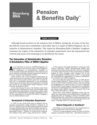 Pension 
& Benefi ts Daily™ 
E R I S A L i t i g a t i o n 
Although found nowhere in the statutory text of ERISA, during the 40 years of the law, 
the federal courts have established a firm pillar that is a staple of ERISA litigation: the ex-haustion 
of administrative remedies. This report by Bloomberg BNA’s Matthew Loughran 
examines the origins of the exhaustion of remedies requirement, how the requirement has 
evolved and issues still remaining to be decided by the courts. 
The Exhaustion of Administrative Remedies: 
A Nonstatutory Pillar of ERISA Litigation 
As we look back at 40 years of ERISA litigation, it’s 
interesting to note that one pillar of that litigation, 
the exhaustion of administrative remedies, is 
never actually mentioned anywhere in the statutory text 
but is instead a judicially created requirement based on 
the law’s purpose and legislative history. 
Under Section 503 of the Employee Retirement In-come 
Security Act as enacted in 1974, employee benefit 
plans must both provide written notice for a claim de-nial 
and ‘‘a reasonable opportunity to any participant 
whose claim for benefits has been denied for a full and 
fair review by the appropriate named fiduciary of the 
decision denying the claim.’’ 
In the intervening 40 years, the federal courts have 
developed the requirement in most cases brought under 
the statute that a participant or beneficiary under a plan 
exhaust the administrative remedies established to ful-fill 
the requirements of Section 503 before bringing a 
case in federal district court. 
Development of Exhaustion Requirement 
In 1978, in one of the first cases to address the ex-haustion 
requirement, Judge Franklin T. Dupree Jr. of 
the U.S. District Court for the Eastern District of North 
Carolina identified the link between ERISA and the La-bor 
Management Relations Act as the basis for the re-quirement 
(Taylor v. Bakery & Confectionary Industry 
Int’l Welfare Fund, 455 F. Supp. 816 (E.D.N.C. 1978)). 
In that opinion, the judge identified a sentence in the 
House conference report accompanying ERISA that 
said that civil actions under the law ‘‘are to be regarded 
as arising under the laws of the United States in similar 
fashion to those brought under Section 301 of the 
Labor-Management Relations Act of 1947’’ as reasoning 
for importing the requirement to exhaust administra-tive 
remedies into ERISA litigation. 
Two years after the opinion in Taylor, in 1980, Senior 
District Judge William C. Hanson from the U.S. District 
Court for the Southern District of Iowa, who was sitting 
by designation on a panel of the U.S. Court of Appeals 
for the Ninth Circuit, agreed with Dupree in ruling that 
exhaustion of administrative remedies was required for 
all claims under ERISA (Amato v. Bernard, 618 F.2d 
559, 2 EBC 2536 (9th Cir. 1980)). 
Since then, every federal appellate circuit has ad-opted 
the requirement that administrative remedies be 
exhausted prior to bringing a claim for benefits under 
ERISA Section 502, while there is still some question as 
to whether the requirement is a hard and fast rule in all 
cases, including claims for fiduciary breach. 
Natural Outgrowth or Roadblock? 
According to some practitioners, the requirement is a 
natural outgrowth of the statutory language. 
‘‘There is a long-standing concept in favor of private 
dispute resolution in labor law,’’ said Mark Casciari, a 
COPYRIGHT  2014 BY THE BUREAU OF NATIONAL AFFAIRS, INC. ISSN 
 