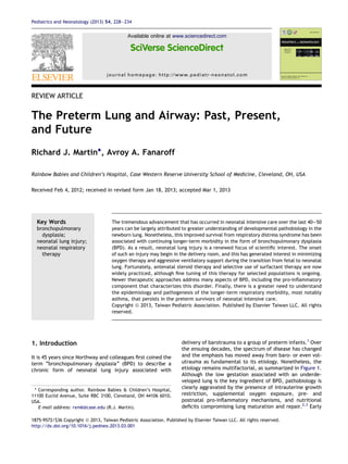REVIEW ARTICLE
The Preterm Lung and Airway: Past, Present,
and Future
Richard J. Martin*, Avroy A. Fanaroff
Rainbow Babies and Children’s Hospital, Case Western Reserve University School of Medicine, Cleveland, OH, USA
Received Feb 4, 2012; received in revised form Jan 18, 2013; accepted Mar 1, 2013
Key Words
bronchopulmonary
dysplasia;
neonatal lung injury;
neonatal respiratory
therapy
The tremendous advancement that has occurred in neonatal intensive care over the last 40e50
years can be largely attributed to greater understanding of developmental pathobiology in the
newborn lung. Nonetheless, this improved survival from respiratory distress syndrome has been
associated with continuing longer-term morbidity in the form of bronchopulmonary dysplasia
(BPD). As a result, neonatal lung injury is a renewed focus of scientiﬁc interest. The onset
of such an injury may begin in the delivery room, and this has generated interest in minimizing
oxygen therapy and aggressive ventilatory support during the transition from fetal to neonatal
lung. Fortunately, antenatal steroid therapy and selective use of surfactant therapy are now
widely practiced, although ﬁne tuning of this therapy for selected populations is ongoing.
Newer therapeutic approaches address many aspects of BPD, including the pro-inﬂammatory
component that characterizes this disorder. Finally, there is a greater need to understand
the epidemiology and pathogenesis of the longer-term respiratory morbidity, most notably
asthma, that persists in the preterm survivors of neonatal intensive care.
Copyright ª 2013, Taiwan Pediatric Association. Published by Elsevier Taiwan LLC. All rights
reserved.
1. Introduction
It is 45 years since Northway and colleagues ﬁrst coined the
term “bronchopulmonary dysplasia” (BPD) to describe a
chronic form of neonatal lung injury associated with
delivery of barotrauma to a group of preterm infants.1
Over
the ensuing decades, the spectrum of disease has changed
and the emphasis has moved away from baro- or even vol-
utrauma as fundamental to its etiology. Nonetheless, the
etiology remains multifactorial, as summarized in Figure 1.
Although the low gestation associated with an underde-
veloped lung is the key ingredient of BPD, pathobiology is
clearly aggravated by the presence of intrauterine growth
restriction, supplemental oxygen exposure, pre- and
postnatal pro-inﬂammatory mechanisms, and nutritional
deﬁcits compromising lung maturation and repair.2,3
Early
* Corresponding author. Rainbow Babies & Children’s Hospital,
11100 Euclid Avenue, Suite RBC 3100, Cleveland, OH 44106 6010,
USA.
E-mail address: rxm6@case.edu (R.J. Martin).
1875-9572/$36 Copyright ª 2013, Taiwan Pediatric Association. Published by Elsevier Taiwan LLC. All rights reserved.
http://dx.doi.org/10.1016/j.pedneo.2013.03.001
Available online at www.sciencedirect.com
journal homepage: http://www.pediatr-neonatol.com
Pediatrics and Neonatology (2013) 54, 228e234
 