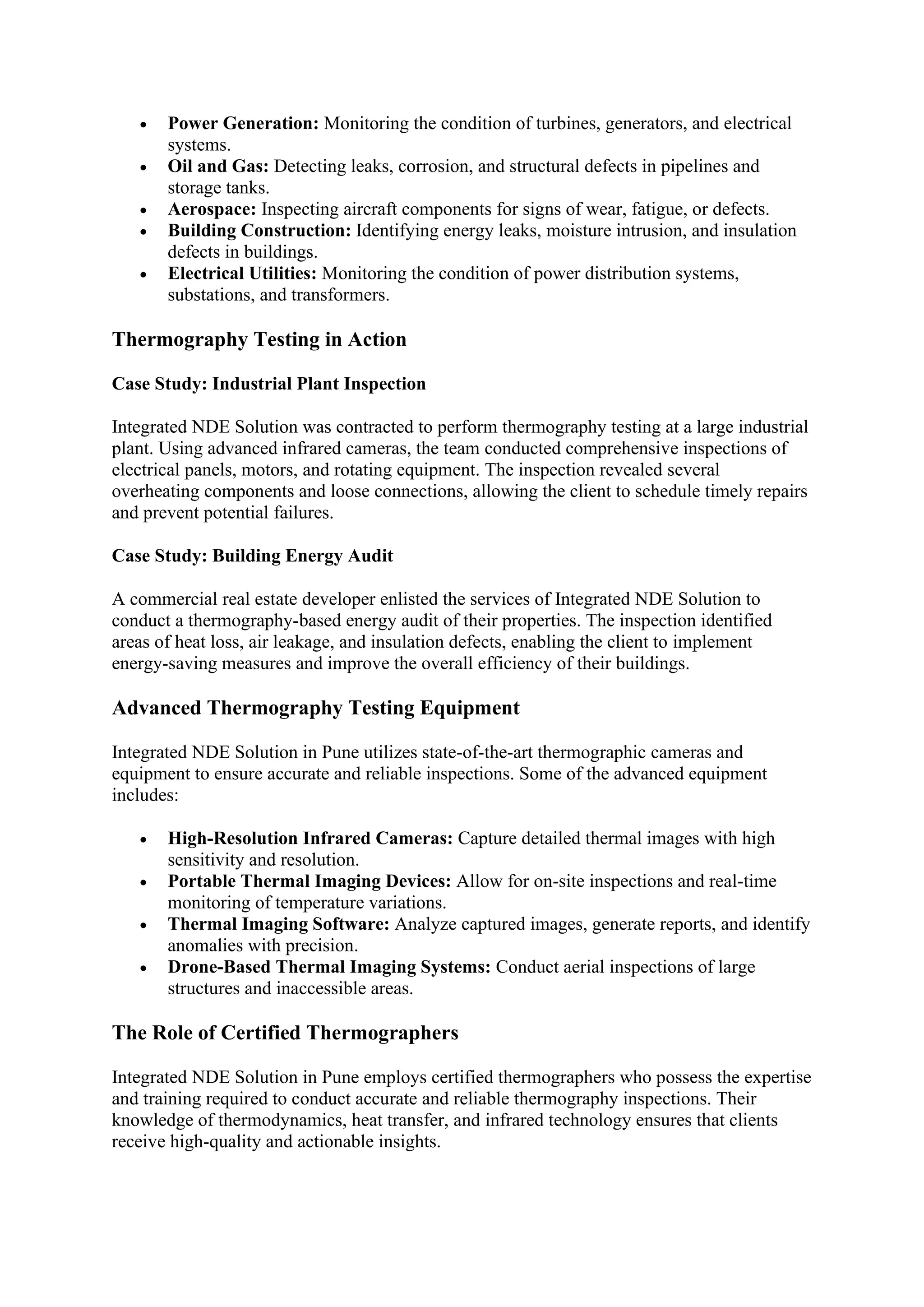 • Power Generation: Monitoring the condition of turbines, generators, and electrical
systems.
• Oil and Gas: Detecting leaks, corrosion, and structural defects in pipelines and
storage tanks.
• Aerospace: Inspecting aircraft components for signs of wear, fatigue, or defects.
• Building Construction: Identifying energy leaks, moisture intrusion, and insulation
defects in buildings.
• Electrical Utilities: Monitoring the condition of power distribution systems,
substations, and transformers.
Thermography Testing in Action
Case Study: Industrial Plant Inspection
Integrated NDE Solution was contracted to perform thermography testing at a large industrial
plant. Using advanced infrared cameras, the team conducted comprehensive inspections of
electrical panels, motors, and rotating equipment. The inspection revealed several
overheating components and loose connections, allowing the client to schedule timely repairs
and prevent potential failures.
Case Study: Building Energy Audit
A commercial real estate developer enlisted the services of Integrated NDE Solution to
conduct a thermography-based energy audit of their properties. The inspection identified
areas of heat loss, air leakage, and insulation defects, enabling the client to implement
energy-saving measures and improve the overall efficiency of their buildings.
Advanced Thermography Testing Equipment
Integrated NDE Solution in Pune utilizes state-of-the-art thermographic cameras and
equipment to ensure accurate and reliable inspections. Some of the advanced equipment
includes:
• High-Resolution Infrared Cameras: Capture detailed thermal images with high
sensitivity and resolution.
• Portable Thermal Imaging Devices: Allow for on-site inspections and real-time
monitoring of temperature variations.
• Thermal Imaging Software: Analyze captured images, generate reports, and identify
anomalies with precision.
• Drone-Based Thermal Imaging Systems: Conduct aerial inspections of large
structures and inaccessible areas.
The Role of Certified Thermographers
Integrated NDE Solution in Pune employs certified thermographers who possess the expertise
and training required to conduct accurate and reliable thermography inspections. Their
knowledge of thermodynamics, heat transfer, and infrared technology ensures that clients
receive high-quality and actionable insights.
 