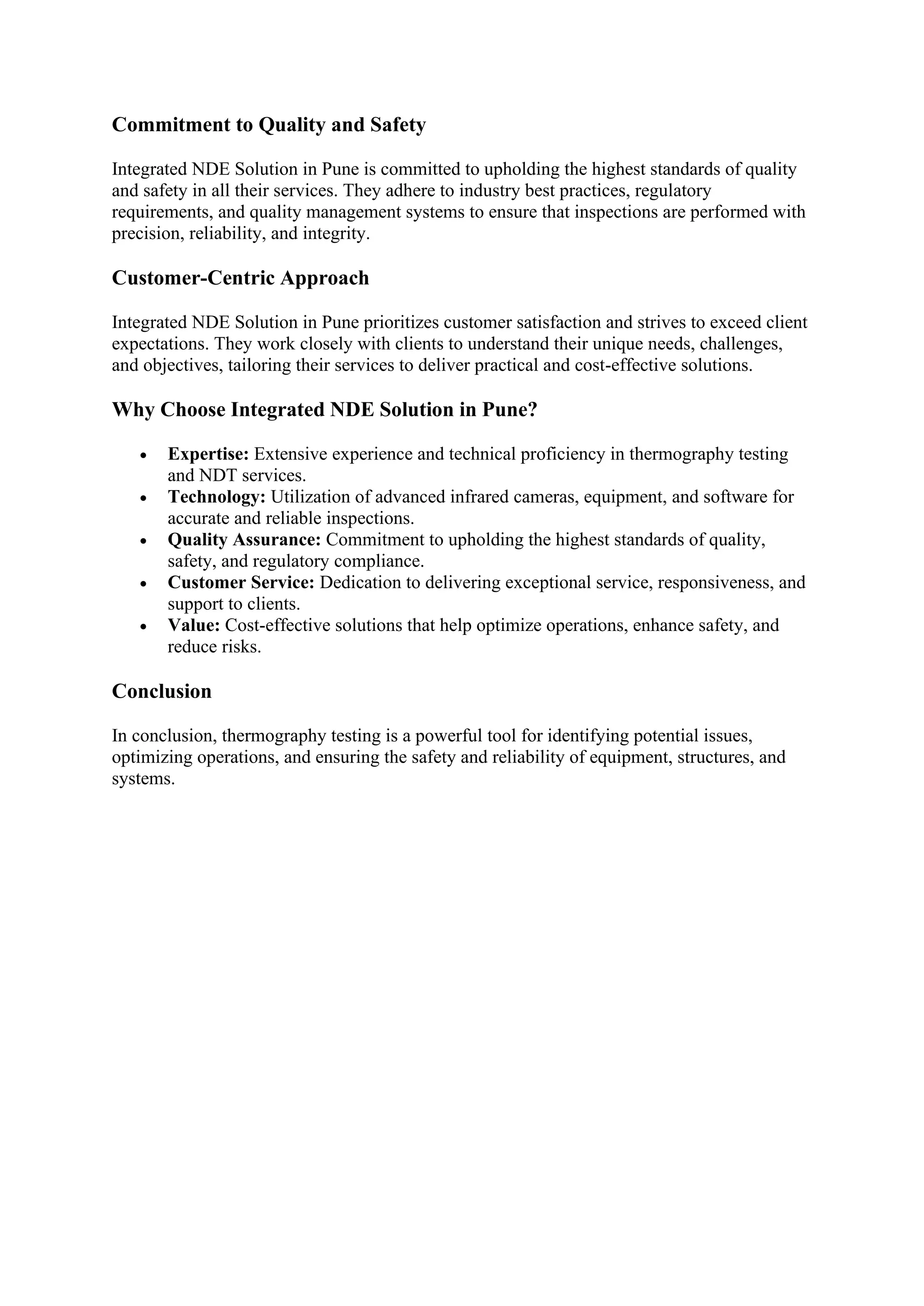 Commitment to Quality and Safety
Integrated NDE Solution in Pune is committed to upholding the highest standards of quality
and safety in all their services. They adhere to industry best practices, regulatory
requirements, and quality management systems to ensure that inspections are performed with
precision, reliability, and integrity.
Customer-Centric Approach
Integrated NDE Solution in Pune prioritizes customer satisfaction and strives to exceed client
expectations. They work closely with clients to understand their unique needs, challenges,
and objectives, tailoring their services to deliver practical and cost-effective solutions.
Why Choose Integrated NDE Solution in Pune?
• Expertise: Extensive experience and technical proficiency in thermography testing
and NDT services.
• Technology: Utilization of advanced infrared cameras, equipment, and software for
accurate and reliable inspections.
• Quality Assurance: Commitment to upholding the highest standards of quality,
safety, and regulatory compliance.
• Customer Service: Dedication to delivering exceptional service, responsiveness, and
support to clients.
• Value: Cost-effective solutions that help optimize operations, enhance safety, and
reduce risks.
Conclusion
In conclusion, thermography testing is a powerful tool for identifying potential issues,
optimizing operations, and ensuring the safety and reliability of equipment, structures, and
systems.
 