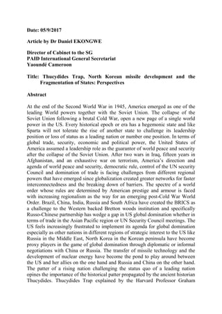 Date: 05/9/2017
Article by Dr Daniel EKONGWE
Director of Cabinet to the SG
PAID International General Secretariat
Yaoundé Cameroon
Title: Thucydides Trap, North Korean missile development and the
Fragmentation of States: Perspectives
Abstract
At the end of the Second World War in 1945, America emerged as one of the
leading World powers together with the Soviet Union. The collapse of the
Soviet Union following a brutal Cold War, open a new page of a single world
power in the US. Every historical epoch or era has a hegemonic state and like
Sparta will not tolerate the rise of another state to challenge its leadership
position or loss of status as a leading nation or number one position. In terms of
global trade, security, economic and political power, the United States of
America assumed a leadership role as the guarantor of world peace and security
after the collapse of the Soviet Union. After two wars in Iraq, fifteen years in
Afghanistan, and an exhaustive war on terrorism, America’s direction and
agenda of world peace and security, democratic rule, control of the UN security
Council and domination of trade is facing challenges from different regional
powers that have emerged since globalization created greater networks for faster
interconnectedness and the breaking down of barriers. The spectre of a world
order whose rules are determined by American prestige and armour is faced
with increasing regionalism as the way for an emerging post-Cold War World
Order. Brazil, China, India, Russia and South Africa have created the BRICS as
a challenge to the Western backed Bretton woods institution and specifically
Russo-Chinese partnership has wedge a gap in US global domination whether in
terms of trade in the Asian Pacific region or UN Security Council meetings. The
US feels increasingly frustrated to implement its agenda for global domination
especially as other nations in different regions of strategic interest to the US like
Russia in the Middle East, North Korea in the Korean peninsula have become
proxy players in the game of global domination through diplomatic or informal
negotiations with China or Russia. The transfer of missile technology and the
development of nuclear energy have become the pond to play around between
the US and her allies on the one hand and Russia and China on the other hand.
The patter of a rising nation challenging the status quo of a leading nation
opines the importance of the historical patter propagated by the ancient historian
Thucydides. Thucydides Trap explained by the Harvard Professor Graham
 