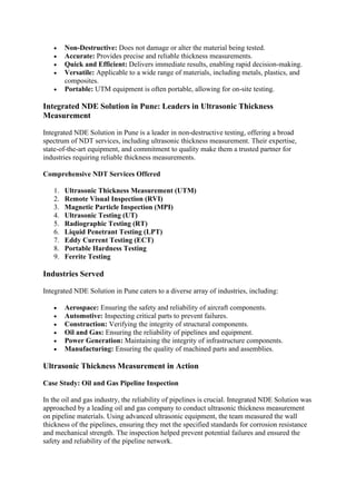 • Non-Destructive: Does not damage or alter the material being tested.
• Accurate: Provides precise and reliable thickness measurements.
• Quick and Efficient: Delivers immediate results, enabling rapid decision-making.
• Versatile: Applicable to a wide range of materials, including metals, plastics, and
composites.
• Portable: UTM equipment is often portable, allowing for on-site testing.
Integrated NDE Solution in Pune: Leaders in Ultrasonic Thickness
Measurement
Integrated NDE Solution in Pune is a leader in non-destructive testing, offering a broad
spectrum of NDT services, including ultrasonic thickness measurement. Their expertise,
state-of-the-art equipment, and commitment to quality make them a trusted partner for
industries requiring reliable thickness measurements.
Comprehensive NDT Services Offered
1. Ultrasonic Thickness Measurement (UTM)
2. Remote Visual Inspection (RVI)
3. Magnetic Particle Inspection (MPI)
4. Ultrasonic Testing (UT)
5. Radiographic Testing (RT)
6. Liquid Penetrant Testing (LPT)
7. Eddy Current Testing (ECT)
8. Portable Hardness Testing
9. Ferrite Testing
Industries Served
Integrated NDE Solution in Pune caters to a diverse array of industries, including:
• Aerospace: Ensuring the safety and reliability of aircraft components.
• Automotive: Inspecting critical parts to prevent failures.
• Construction: Verifying the integrity of structural components.
• Oil and Gas: Ensuring the reliability of pipelines and equipment.
• Power Generation: Maintaining the integrity of infrastructure components.
• Manufacturing: Ensuring the quality of machined parts and assemblies.
Ultrasonic Thickness Measurement in Action
Case Study: Oil and Gas Pipeline Inspection
In the oil and gas industry, the reliability of pipelines is crucial. Integrated NDE Solution was
approached by a leading oil and gas company to conduct ultrasonic thickness measurement
on pipeline materials. Using advanced ultrasonic equipment, the team measured the wall
thickness of the pipelines, ensuring they met the specified standards for corrosion resistance
and mechanical strength. The inspection helped prevent potential failures and ensured the
safety and reliability of the pipeline network.
 
