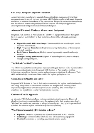 Case Study: Aerospace Component Verification
A major aerospace manufacturer required ultrasonic thickness measurement for critical
components used in aircraft engines. Integrated NDE Solution employed advanced ultrasonic
equipment to measure the thickness of the components. The precise measurements confirmed
that the materials met the stringent specifications required for aerospace applications,
ensuring the safety and performance of the aircraft engines.
Advanced Ultrasonic Thickness Measurement Equipment
Integrated NDE Solution in Pune utilizes the latest UTM equipment to ensure the highest
level of accuracy and reliability in their inspections. Some of the advanced equipment
includes:
• Digital Ultrasonic Thickness Gauges: Portable devices that provide rapid, on-site
thickness measurements.
• High-Frequency Transducers: Used for measuring the thickness of thin materials
with high precision.
• Dual-Element Transducers: Ideal for measuring corroded materials and rough
surfaces.
• Through-Coating Transducers: Capable of measuring the thickness of materials
through coatings and paint.
The Role of Certified Technicians
The effectiveness of ultrasonic thickness measurement largely depends on the expertise of the
technicians conducting the tests. Integrated NDE Solution in Pune employs certified
technicians who undergo rigorous training and continuous professional development. Their
skills and knowledge ensure that clients receive the highest quality of service.
Commitment to Quality and Safety
Integrated NDE Solution in Pune is dedicated to maintaining the highest standards of quality
and safety. They adhere to international standards and best practices, ensuring that all
inspections are performed with utmost precision and reliability. This commitment to
excellence has earned them a stellar reputation in the industry.
Customer-Centric Approach
At Integrated NDE Solution in Pune, customer satisfaction is a top priority. They work
closely with clients to understand their specific needs and tailor their services accordingly.
Whether it’s a small-scale inspection or a large industrial project, they provide personalized
solutions that meet the highest standards of quality and reliability.
Why Choose Integrated NDE Solution in Pune?
• Expertise: Extensive experience and technical know-how in NDT services.
• Technology: Utilization of the latest and most advanced testing equipment.
• Quality: Commitment to providing accurate and reliable results.
 