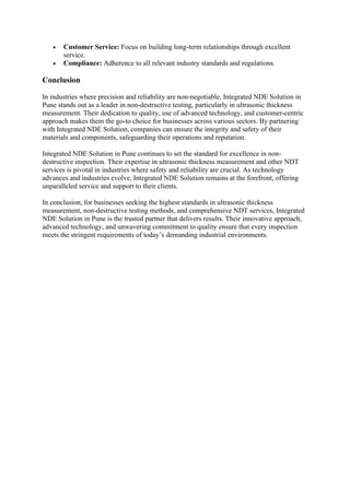 • Customer Service: Focus on building long-term relationships through excellent
service.
• Compliance: Adherence to all relevant industry standards and regulations.
Conclusion
In industries where precision and reliability are non-negotiable, Integrated NDE Solution in
Pune stands out as a leader in non-destructive testing, particularly in ultrasonic thickness
measurement. Their dedication to quality, use of advanced technology, and customer-centric
approach makes them the go-to choice for businesses across various sectors. By partnering
with Integrated NDE Solution, companies can ensure the integrity and safety of their
materials and components, safeguarding their operations and reputation.
Integrated NDE Solution in Pune continues to set the standard for excellence in non-
destructive inspection. Their expertise in ultrasonic thickness measurement and other NDT
services is pivotal in industries where safety and reliability are crucial. As technology
advances and industries evolve, Integrated NDE Solution remains at the forefront, offering
unparalleled service and support to their clients.
In conclusion, for businesses seeking the highest standards in ultrasonic thickness
measurement, non-destructive testing methods, and comprehensive NDT services, Integrated
NDE Solution in Pune is the trusted partner that delivers results. Their innovative approach,
advanced technology, and unwavering commitment to quality ensure that every inspection
meets the stringent requirements of today’s demanding industrial environments.
 