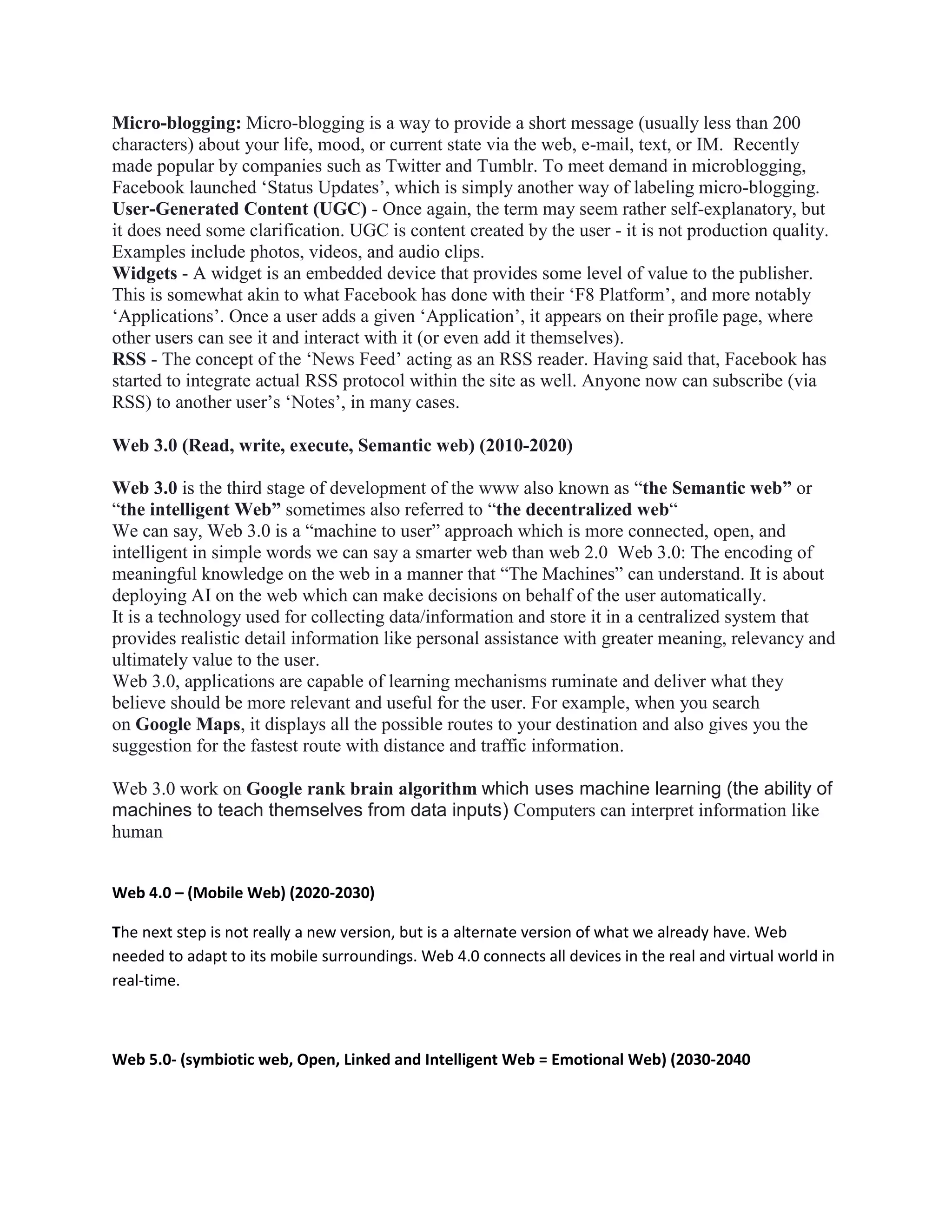 Micro-blogging: Micro-blogging is a way to provide a short message (usually less than 200
characters) about your life, mood, or current state via the web, e-mail, text, or IM. Recently
made popular by companies such as Twitter and Tumblr. To meet demand in microblogging,
Facebook launched ‘Status Updates’, which is simply another way of labeling micro-blogging.
User-Generated Content (UGC) - Once again, the term may seem rather self-explanatory, but
it does need some clarification. UGC is content created by the user - it is not production quality.
Examples include photos, videos, and audio clips.
Widgets - A widget is an embedded device that provides some level of value to the publisher.
This is somewhat akin to what Facebook has done with their ‘F8 Platform’, and more notably
‘Applications’. Once a user adds a given ‘Application’, it appears on their profile page, where
other users can see it and interact with it (or even add it themselves).
RSS - The concept of the ‘News Feed’ acting as an RSS reader. Having said that, Facebook has
started to integrate actual RSS protocol within the site as well. Anyone now can subscribe (via
RSS) to another user’s ‘Notes’, in many cases.
Web 3.0 (Read, write, execute, Semantic web) (2010-2020)
Web 3.0 is the third stage of development of the www also known as “the Semantic web” or
“the intelligent Web” sometimes also referred to “the decentralized web“
We can say, Web 3.0 is a “machine to user” approach which is more connected, open, and
intelligent in simple words we can say a smarter web than web 2.0 Web 3.0: The encoding of
meaningful knowledge on the web in a manner that “The Machines” can understand. It is about
deploying AI on the web which can make decisions on behalf of the user automatically.
It is a technology used for collecting data/information and store it in a centralized system that
provides realistic detail information like personal assistance with greater meaning, relevancy and
ultimately value to the user.
Web 3.0, applications are capable of learning mechanisms ruminate and deliver what they
believe should be more relevant and useful for the user. For example, when you search
on Google Maps, it displays all the possible routes to your destination and also gives you the
suggestion for the fastest route with distance and traffic information.
Web 3.0 work on Google rank brain algorithm which uses machine learning (the ability of
machines to teach themselves from data inputs) Computers can interpret information like
human
Web 4.0 – (Mobile Web) (2020-2030)
The next step is not really a new version, but is a alternate version of what we already have. Web
needed to adapt to its mobile surroundings. Web 4.0 connects all devices in the real and virtual world in
real-time.
Web 5.0- (symbiotic web, Open, Linked and Intelligent Web = Emotional Web) (2030-2040
 