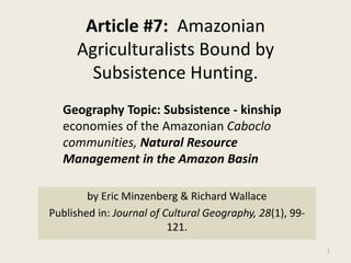Article #7: Amazonian
Agriculturalists Bound by
Subsistence Hunting.
by Eric Minzenberg & Richard Wallace
Published in: Journal of Cultural Geography, 28(1), 99-
121.
1
Geography Topic: Subsistence - kinship
economies of the Amazonian Caboclo
communities, Natural Resource
Management in the Amazon Basin
 