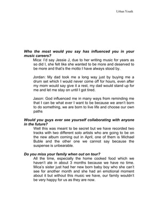 Urban Youth




Who the most would you say has influenced you in your
music careers?
    Mica: I’d say Jessie J, due to her writing music for years as
    so did I, she felt like she wanted to be more and deserved to
    be more and that’s the motto I have always stood by.

     Jordan: My dad took me a long way just by buying me a
     drum set which I would never come off for hours, even after
     my mom would say give it a rest, my dad would stand up for
     me and let me stay on until I got tired.

     Jason: God influenced me in many ways from reminding me
     that I can be what ever I want to be because we aren’t born
     to do something, we are born to live life and choose our own
     paths

Would you guys ever see yourself collaborating with anyone
in the future?
      Well this was meant to be secret but we have recorded two
      tracks with two different solo artists who are going to be on
      the new album coming out in April, one of them is Michael
      Buble and the other one we cannot say because the
      suspense is unbearable.

Do you miss your family when out on tour?
     All the time, especially the home cooked food which we
     haven’t ate in about 3 months because we have no time.
     Mica’s sister just had her new born baby boy who she can’t
     see for another month and she had an emotional moment
     about it but without this music we have, our family wouldn’t
     be very happy for us as they are now.
 