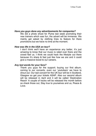 Urban Youth




Have you guys done any advertisements for companies?
     We did a photo shoot for Puma last week promoting their
     new trainers which was fun, the advert will be immense. We
     mainly get asked by clothing lines to feature for there
     promotions but we have no time at the moment.

How was life in the USA on tour?
    I don’t think we’ll have an experience any better, it’s just
    amazing to know that our music is rated over there and the
    crowd feel us. I think we could hack the lifestyle out there
    because it’s sharp & fast just like how we are and it could
    give a massive boost to our careers.

Any last words for your fans?
     Thank you guys for the support; buying our first album,
     coming to our concerts, even our ‘youtubers’ we have to
     shout out. Our last concert for the UK tour will be in Scotland,
     Glasgow so get your tickets ASAP. Also our second album
     will be released in April and it will be called ‘Destination
     Reach’ A couple of tracks will be released the month before
     so check those out, Stay true to yourselves and us, Peace &
     Love.
 