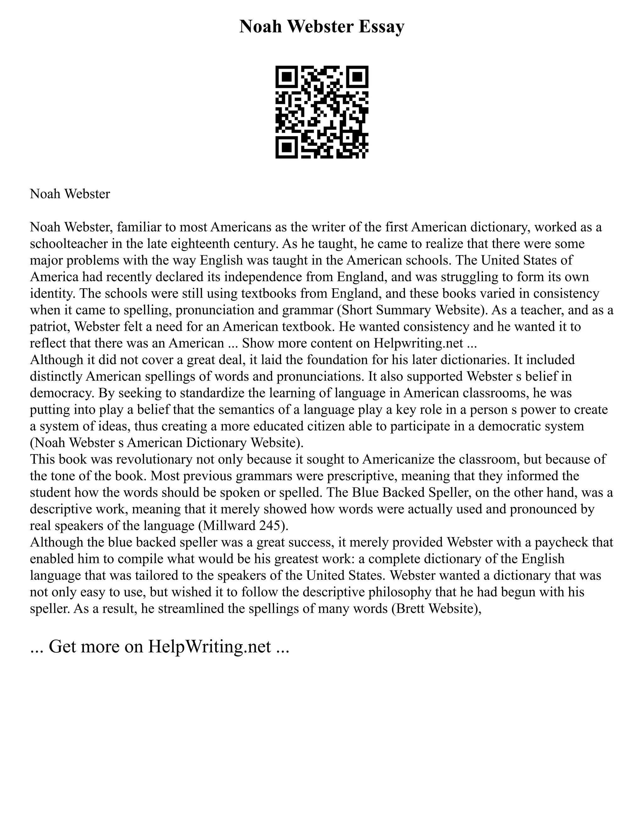 Noah Webster Essay
Noah Webster
Noah Webster, familiar to most Americans as the writer of the first American dictionary, worked as a
schoolteacher in the late eighteenth century. As he taught, he came to realize that there were some
major problems with the way English was taught in the American schools. The United States of
America had recently declared its independence from England, and was struggling to form its own
identity. The schools were still using textbooks from England, and these books varied in consistency
when it came to spelling, pronunciation and grammar (Short Summary Website). As a teacher, and as a
patriot, Webster felt a need for an American textbook. He wanted consistency and he wanted it to
reflect that there was an American ... Show more content on Helpwriting.net ...
Although it did not cover a great deal, it laid the foundation for his later dictionaries. It included
distinctly American spellings of words and pronunciations. It also supported Webster s belief in
democracy. By seeking to standardize the learning of language in American classrooms, he was
putting into play a belief that the semantics of a language play a key role in a person s power to create
a system of ideas, thus creating a more educated citizen able to participate in a democratic system
(Noah Webster s American Dictionary Website).
This book was revolutionary not only because it sought to Americanize the classroom, but because of
the tone of the book. Most previous grammars were prescriptive, meaning that they informed the
student how the words should be spoken or spelled. The Blue Backed Speller, on the other hand, was a
descriptive work, meaning that it merely showed how words were actually used and pronounced by
real speakers of the language (Millward 245).
Although the blue backed speller was a great success, it merely provided Webster with a paycheck that
enabled him to compile what would be his greatest work: a complete dictionary of the English
language that was tailored to the speakers of the United States. Webster wanted a dictionary that was
not only easy to use, but wished it to follow the descriptive philosophy that he had begun with his
speller. As a result, he streamlined the spellings of many words (Brett Website),
... Get more on HelpWriting.net ...
 