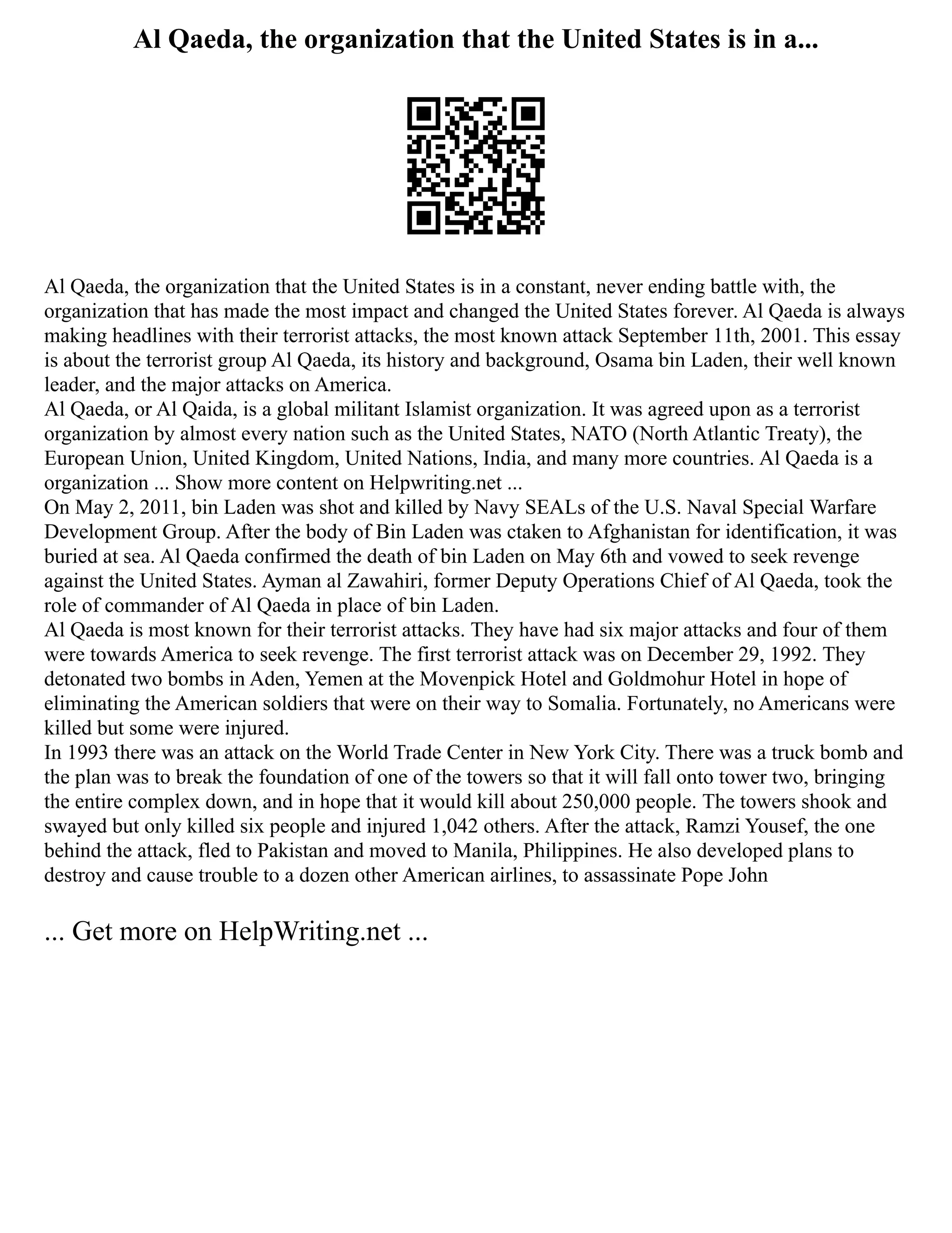 Al Qaeda, the organization that the United States is in a...
Al Qaeda, the organization that the United States is in a constant, never ending battle with, the
organization that has made the most impact and changed the United States forever. Al Qaeda is always
making headlines with their terrorist attacks, the most known attack September 11th, 2001. This essay
is about the terrorist group Al Qaeda, its history and background, Osama bin Laden, their well known
leader, and the major attacks on America.
Al Qaeda, or Al Qaida, is a global militant Islamist organization. It was agreed upon as a terrorist
organization by almost every nation such as the United States, NATO (North Atlantic Treaty), the
European Union, United Kingdom, United Nations, India, and many more countries. Al Qaeda is a
organization ... Show more content on Helpwriting.net ...
On May 2, 2011, bin Laden was shot and killed by Navy SEALs of the U.S. Naval Special Warfare
Development Group. After the body of Bin Laden was ctaken to Afghanistan for identification, it was
buried at sea. Al Qaeda confirmed the death of bin Laden on May 6th and vowed to seek revenge
against the United States. Ayman al Zawahiri, former Deputy Operations Chief of Al Qaeda, took the
role of commander of Al Qaeda in place of bin Laden.
Al Qaeda is most known for their terrorist attacks. They have had six major attacks and four of them
were towards America to seek revenge. The first terrorist attack was on December 29, 1992. They
detonated two bombs in Aden, Yemen at the Movenpick Hotel and Goldmohur Hotel in hope of
eliminating the American soldiers that were on their way to Somalia. Fortunately, no Americans were
killed but some were injured.
In 1993 there was an attack on the World Trade Center in New York City. There was a truck bomb and
the plan was to break the foundation of one of the towers so that it will fall onto tower two, bringing
the entire complex down, and in hope that it would kill about 250,000 people. The towers shook and
swayed but only killed six people and injured 1,042 others. After the attack, Ramzi Yousef, the one
behind the attack, fled to Pakistan and moved to Manila, Philippines. He also developed plans to
destroy and cause trouble to a dozen other American airlines, to assassinate Pope John
... Get more on HelpWriting.net ...
 