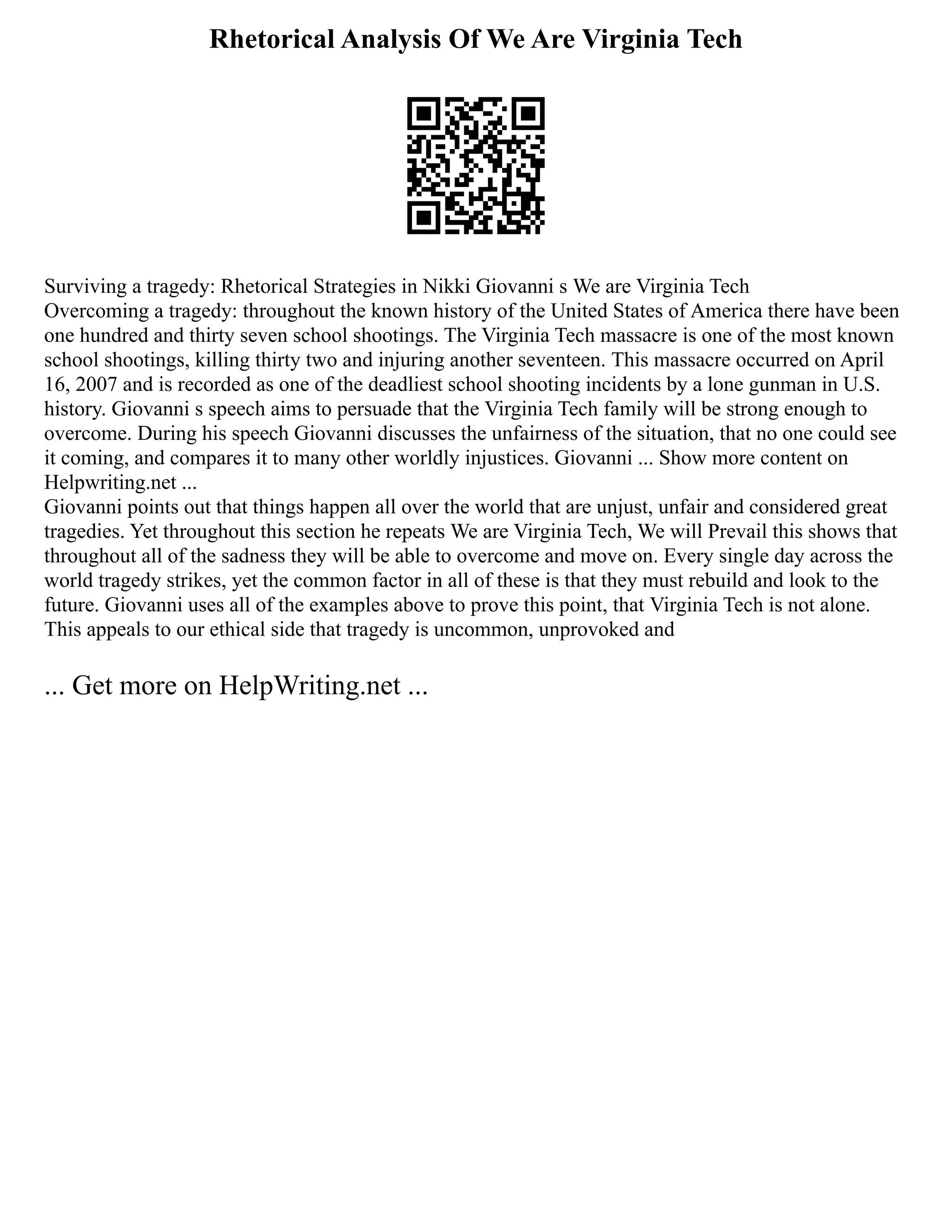 Rhetorical Analysis Of We Are Virginia Tech
Surviving a tragedy: Rhetorical Strategies in Nikki Giovanni s We are Virginia Tech
Overcoming a tragedy: throughout the known history of the United States of America there have been
one hundred and thirty seven school shootings. The Virginia Tech massacre is one of the most known
school shootings, killing thirty two and injuring another seventeen. This massacre occurred on April
16, 2007 and is recorded as one of the deadliest school shooting incidents by a lone gunman in U.S.
history. Giovanni s speech aims to persuade that the Virginia Tech family will be strong enough to
overcome. During his speech Giovanni discusses the unfairness of the situation, that no one could see
it coming, and compares it to many other worldly injustices. Giovanni ... Show more content on
Helpwriting.net ...
Giovanni points out that things happen all over the world that are unjust, unfair and considered great
tragedies. Yet throughout this section he repeats We are Virginia Tech, We will Prevail this shows that
throughout all of the sadness they will be able to overcome and move on. Every single day across the
world tragedy strikes, yet the common factor in all of these is that they must rebuild and look to the
future. Giovanni uses all of the examples above to prove this point, that Virginia Tech is not alone.
This appeals to our ethical side that tragedy is uncommon, unprovoked and
... Get more on HelpWriting.net ...
 