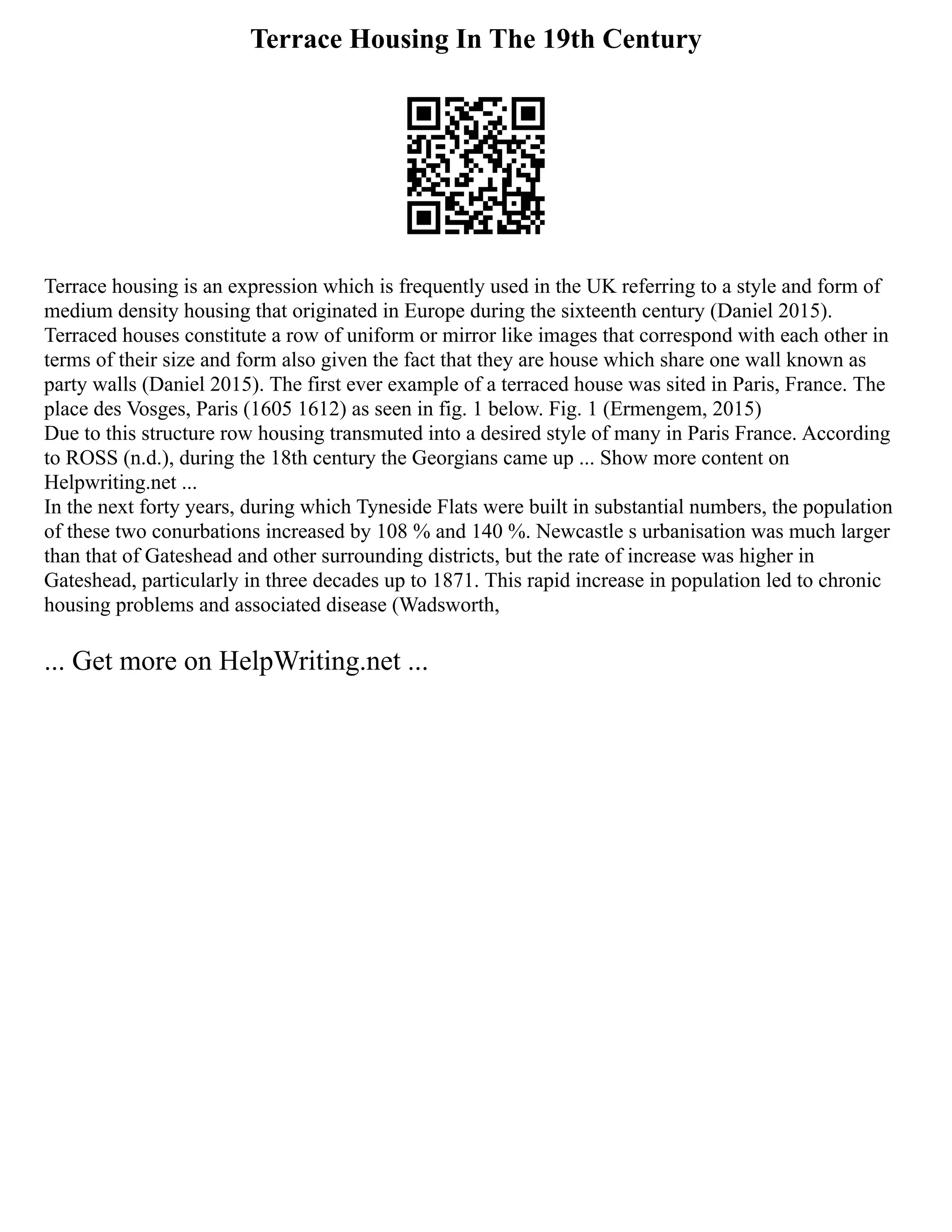 Terrace Housing In The 19th Century
Terrace housing is an expression which is frequently used in the UK referring to a style and form of
medium density housing that originated in Europe during the sixteenth century (Daniel 2015).
Terraced houses constitute a row of uniform or mirror like images that correspond with each other in
terms of their size and form also given the fact that they are house which share one wall known as
party walls (Daniel 2015). The first ever example of a terraced house was sited in Paris, France. The
place des Vosges, Paris (1605 1612) as seen in fig. 1 below. Fig. 1 (Ermengem, 2015)
Due to this structure row housing transmuted into a desired style of many in Paris France. According
to ROSS (n.d.), during the 18th century the Georgians came up ... Show more content on
Helpwriting.net ...
In the next forty years, during which Tyneside Flats were built in substantial numbers, the population
of these two conurbations increased by 108 % and 140 %. Newcastle s urbanisation was much larger
than that of Gateshead and other surrounding districts, but the rate of increase was higher in
Gateshead, particularly in three decades up to 1871. This rapid increase in population led to chronic
housing problems and associated disease (Wadsworth,
... Get more on HelpWriting.net ...
 