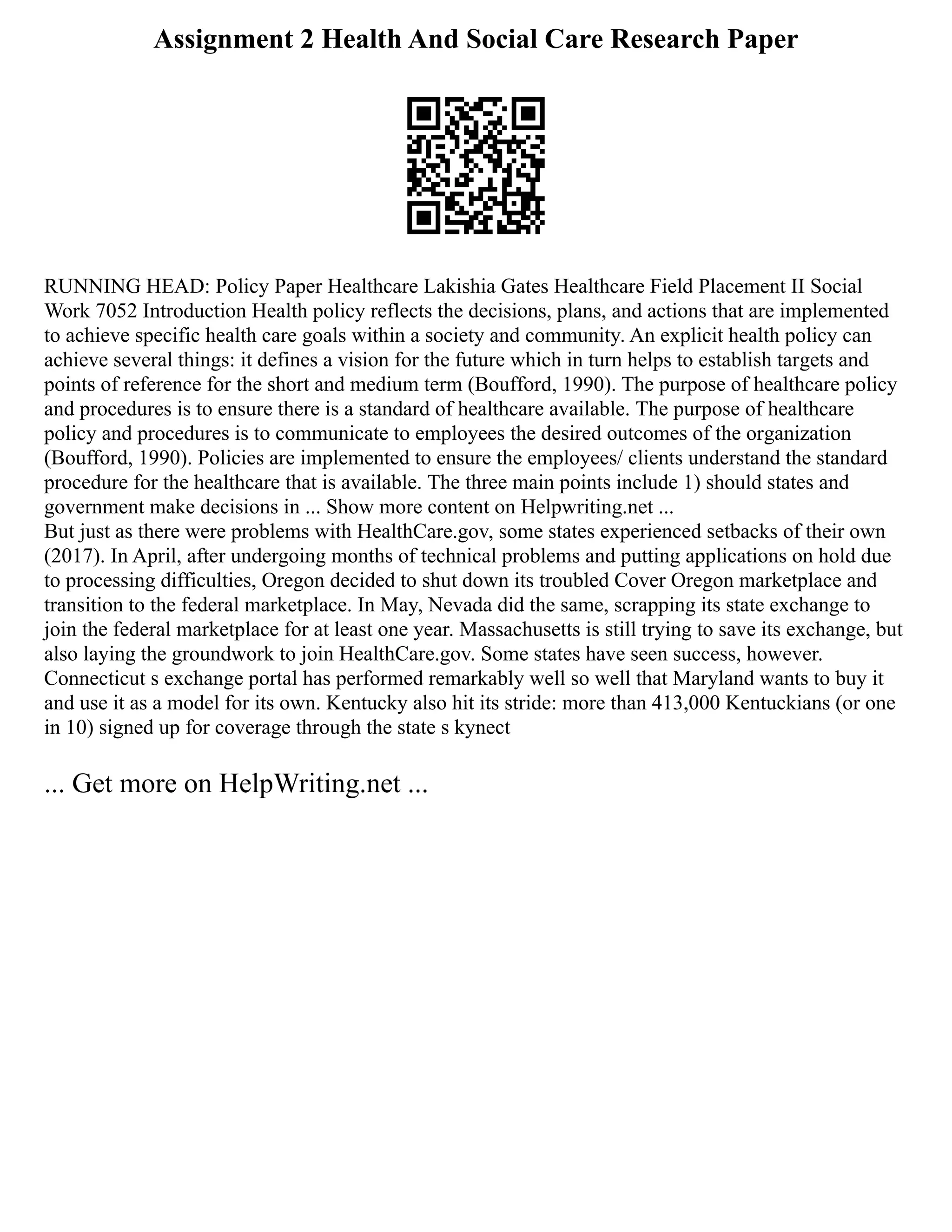 Assignment 2 Health And Social Care Research Paper
RUNNING HEAD: Policy Paper Healthcare Lakishia Gates Healthcare Field Placement II Social
Work 7052 Introduction Health policy reflects the decisions, plans, and actions that are implemented
to achieve specific health care goals within a society and community. An explicit health policy can
achieve several things: it defines a vision for the future which in turn helps to establish targets and
points of reference for the short and medium term (Boufford, 1990). The purpose of healthcare policy
and procedures is to ensure there is a standard of healthcare available. The purpose of healthcare
policy and procedures is to communicate to employees the desired outcomes of the organization
(Boufford, 1990). Policies are implemented to ensure the employees/ clients understand the standard
procedure for the healthcare that is available. The three main points include 1) should states and
government make decisions in ... Show more content on Helpwriting.net ...
But just as there were problems with HealthCare.gov, some states experienced setbacks of their own
(2017). In April, after undergoing months of technical problems and putting applications on hold due
to processing difficulties, Oregon decided to shut down its troubled Cover Oregon marketplace and
transition to the federal marketplace. In May, Nevada did the same, scrapping its state exchange to
join the federal marketplace for at least one year. Massachusetts is still trying to save its exchange, but
also laying the groundwork to join HealthCare.gov. Some states have seen success, however.
Connecticut s exchange portal has performed remarkably well so well that Maryland wants to buy it
and use it as a model for its own. Kentucky also hit its stride: more than 413,000 Kentuckians (or one
in 10) signed up for coverage through the state s kynect
... Get more on HelpWriting.net ...
 