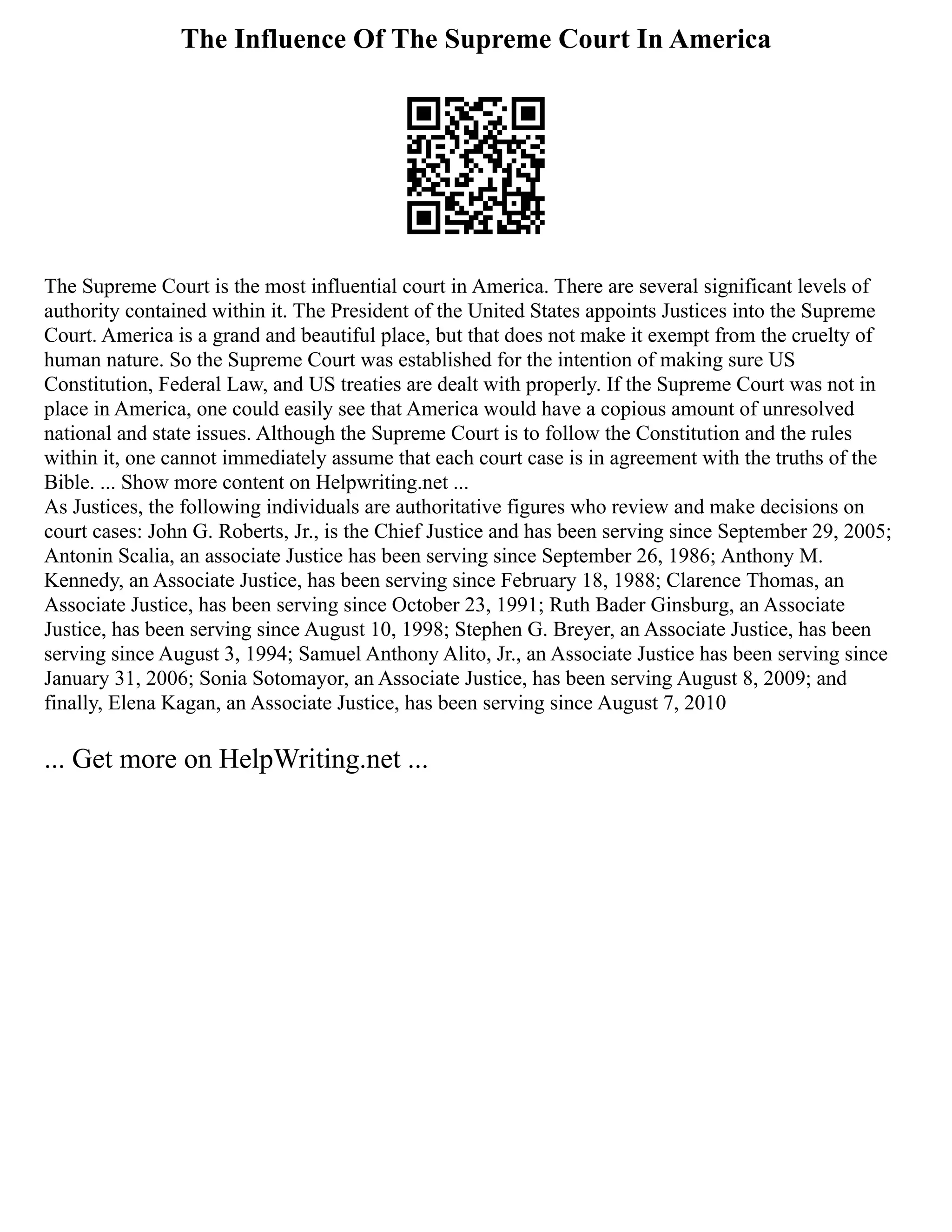 The Influence Of The Supreme Court In America
The Supreme Court is the most influential court in America. There are several significant levels of
authority contained within it. The President of the United States appoints Justices into the Supreme
Court. America is a grand and beautiful place, but that does not make it exempt from the cruelty of
human nature. So the Supreme Court was established for the intention of making sure US
Constitution, Federal Law, and US treaties are dealt with properly. If the Supreme Court was not in
place in America, one could easily see that America would have a copious amount of unresolved
national and state issues. Although the Supreme Court is to follow the Constitution and the rules
within it, one cannot immediately assume that each court case is in agreement with the truths of the
Bible. ... Show more content on Helpwriting.net ...
As Justices, the following individuals are authoritative figures who review and make decisions on
court cases: John G. Roberts, Jr., is the Chief Justice and has been serving since September 29, 2005;
Antonin Scalia, an associate Justice has been serving since September 26, 1986; Anthony M.
Kennedy, an Associate Justice, has been serving since February 18, 1988; Clarence Thomas, an
Associate Justice, has been serving since October 23, 1991; Ruth Bader Ginsburg, an Associate
Justice, has been serving since August 10, 1998; Stephen G. Breyer, an Associate Justice, has been
serving since August 3, 1994; Samuel Anthony Alito, Jr., an Associate Justice has been serving since
January 31, 2006; Sonia Sotomayor, an Associate Justice, has been serving August 8, 2009; and
finally, Elena Kagan, an Associate Justice, has been serving since August 7, 2010
... Get more on HelpWriting.net ...
 