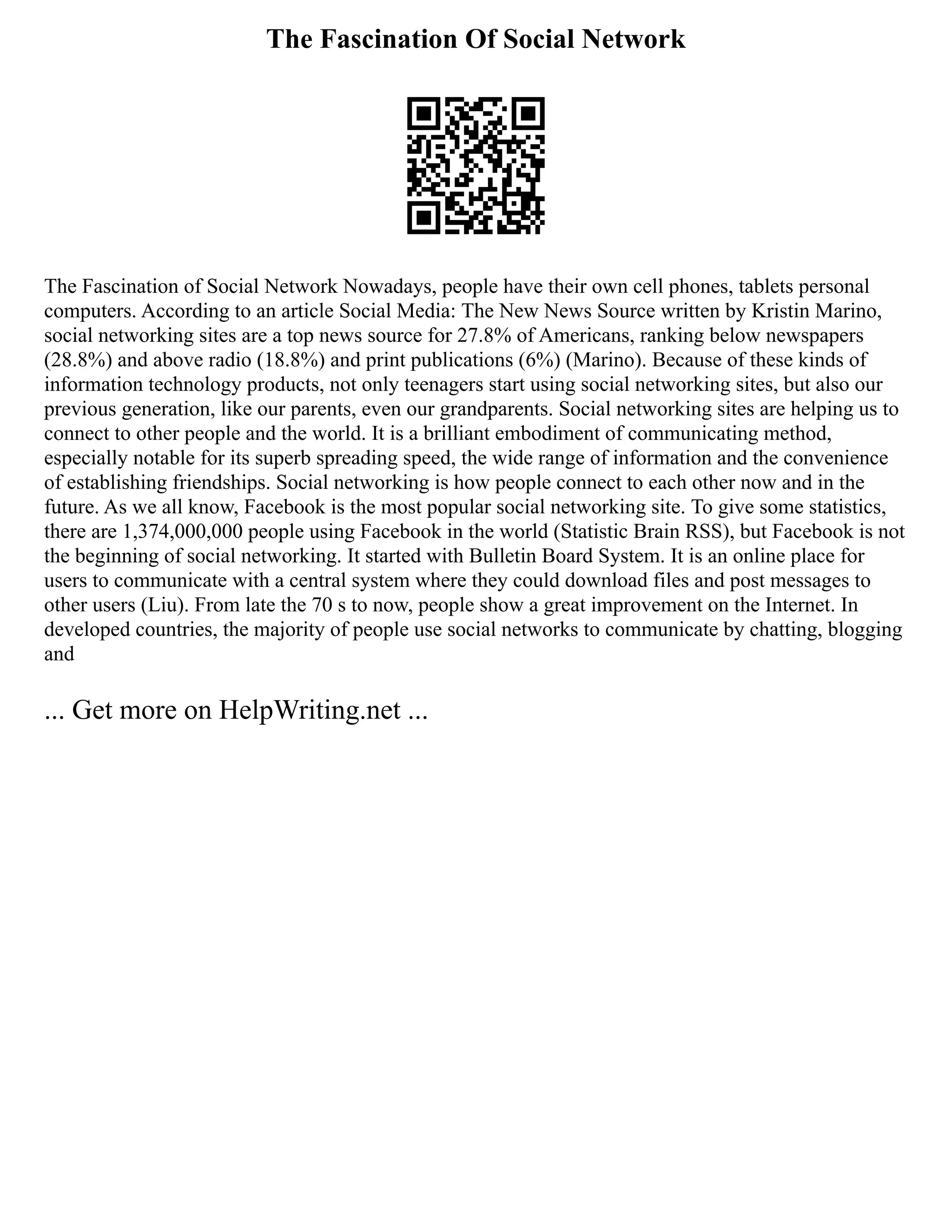 The Fascination Of Social Network
The Fascination of Social Network Nowadays, people have their own cell phones, tablets personal
computers. According to an article Social Media: The New News Source written by Kristin Marino,
social networking sites are a top news source for 27.8% of Americans, ranking below newspapers
(28.8%) and above radio (18.8%) and print publications (6%) (Marino). Because of these kinds of
information technology products, not only teenagers start using social networking sites, but also our
previous generation, like our parents, even our grandparents. Social networking sites are helping us to
connect to other people and the world. It is a brilliant embodiment of communicating method,
especially notable for its superb spreading speed, the wide range of information and the convenience
of establishing friendships. Social networking is how people connect to each other now and in the
future. As we all know, Facebook is the most popular social networking site. To give some statistics,
there are 1,374,000,000 people using Facebook in the world (Statistic Brain RSS), but Facebook is not
the beginning of social networking. It started with Bulletin Board System. It is an online place for
users to communicate with a central system where they could download files and post messages to
other users (Liu). From late the 70 s to now, people show a great improvement on the Internet. In
developed countries, the majority of people use social networks to communicate by chatting, blogging
and
... Get more on HelpWriting.net ...
 