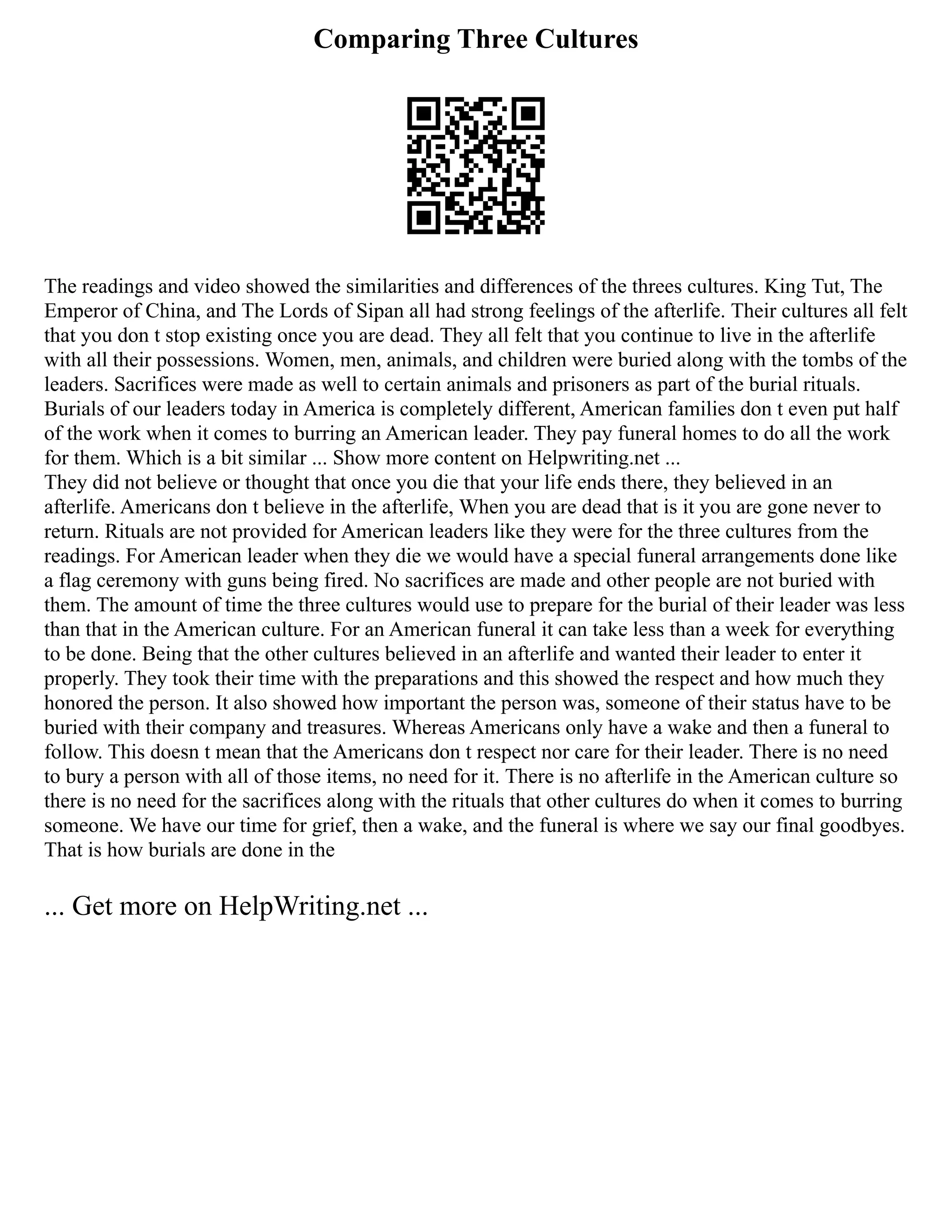 Comparing Three Cultures
The readings and video showed the similarities and differences of the threes cultures. King Tut, The
Emperor of China, and The Lords of Sipan all had strong feelings of the afterlife. Their cultures all felt
that you don t stop existing once you are dead. They all felt that you continue to live in the afterlife
with all their possessions. Women, men, animals, and children were buried along with the tombs of the
leaders. Sacrifices were made as well to certain animals and prisoners as part of the burial rituals.
Burials of our leaders today in America is completely different, American families don t even put half
of the work when it comes to burring an American leader. They pay funeral homes to do all the work
for them. Which is a bit similar ... Show more content on Helpwriting.net ...
They did not believe or thought that once you die that your life ends there, they believed in an
afterlife. Americans don t believe in the afterlife, When you are dead that is it you are gone never to
return. Rituals are not provided for American leaders like they were for the three cultures from the
readings. For American leader when they die we would have a special funeral arrangements done like
a flag ceremony with guns being fired. No sacrifices are made and other people are not buried with
them. The amount of time the three cultures would use to prepare for the burial of their leader was less
than that in the American culture. For an American funeral it can take less than a week for everything
to be done. Being that the other cultures believed in an afterlife and wanted their leader to enter it
properly. They took their time with the preparations and this showed the respect and how much they
honored the person. It also showed how important the person was, someone of their status have to be
buried with their company and treasures. Whereas Americans only have a wake and then a funeral to
follow. This doesn t mean that the Americans don t respect nor care for their leader. There is no need
to bury a person with all of those items, no need for it. There is no afterlife in the American culture so
there is no need for the sacrifices along with the rituals that other cultures do when it comes to burring
someone. We have our time for grief, then a wake, and the funeral is where we say our final goodbyes.
That is how burials are done in the
... Get more on HelpWriting.net ...
 