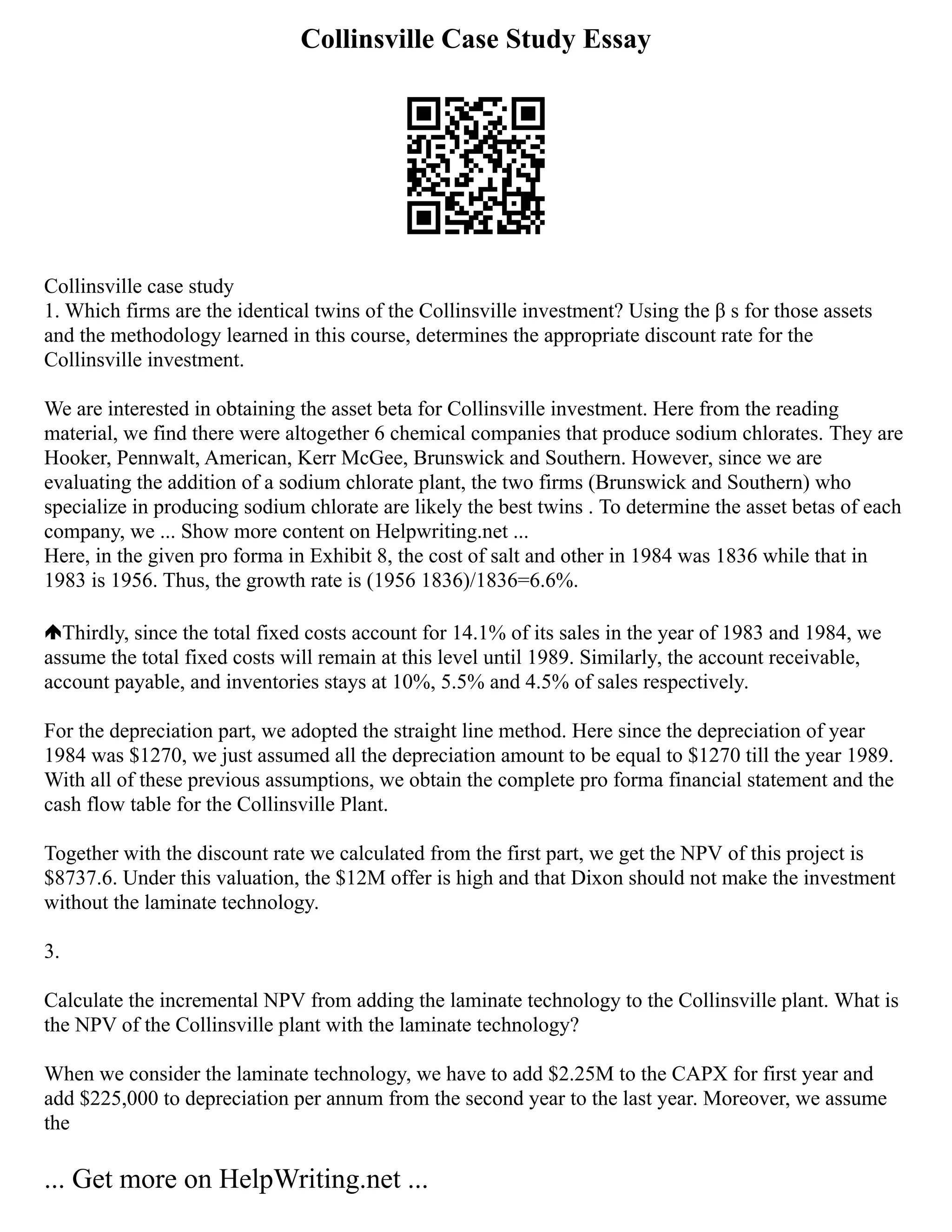Collinsville Case Study Essay
Collinsville case study
1. Which firms are the identical twins of the Collinsville investment? Using the β s for those assets
and the methodology learned in this course, determines the appropriate discount rate for the
Collinsville investment.
We are interested in obtaining the asset beta for Collinsville investment. Here from the reading
material, we find there were altogether 6 chemical companies that produce sodium chlorates. They are
Hooker, Pennwalt, American, Kerr McGee, Brunswick and Southern. However, since we are
evaluating the addition of a sodium chlorate plant, the two firms (Brunswick and Southern) who
specialize in producing sodium chlorate are likely the best twins . To determine the asset betas of each
company, we ... Show more content on Helpwriting.net ...
Here, in the given pro forma in Exhibit 8, the cost of salt and other in 1984 was 1836 while that in
1983 is 1956. Thus, the growth rate is (1956 1836)/1836=6.6%.
Thirdly, since the total fixed costs account for 14.1% of its sales in the year of 1983 and 1984, we
assume the total fixed costs will remain at this level until 1989. Similarly, the account receivable,
account payable, and inventories stays at 10%, 5.5% and 4.5% of sales respectively.
For the depreciation part, we adopted the straight line method. Here since the depreciation of year
1984 was $1270, we just assumed all the depreciation amount to be equal to $1270 till the year 1989.
With all of these previous assumptions, we obtain the complete pro forma financial statement and the
cash flow table for the Collinsville Plant.
Together with the discount rate we calculated from the first part, we get the NPV of this project is
$8737.6. Under this valuation, the $12M offer is high and that Dixon should not make the investment
without the laminate technology.
3.
Calculate the incremental NPV from adding the laminate technology to the Collinsville plant. What is
the NPV of the Collinsville plant with the laminate technology?
When we consider the laminate technology, we have to add $2.25M to the CAPX for first year and
add $225,000 to depreciation per annum from the second year to the last year. Moreover, we assume
the
... Get more on HelpWriting.net ...
 