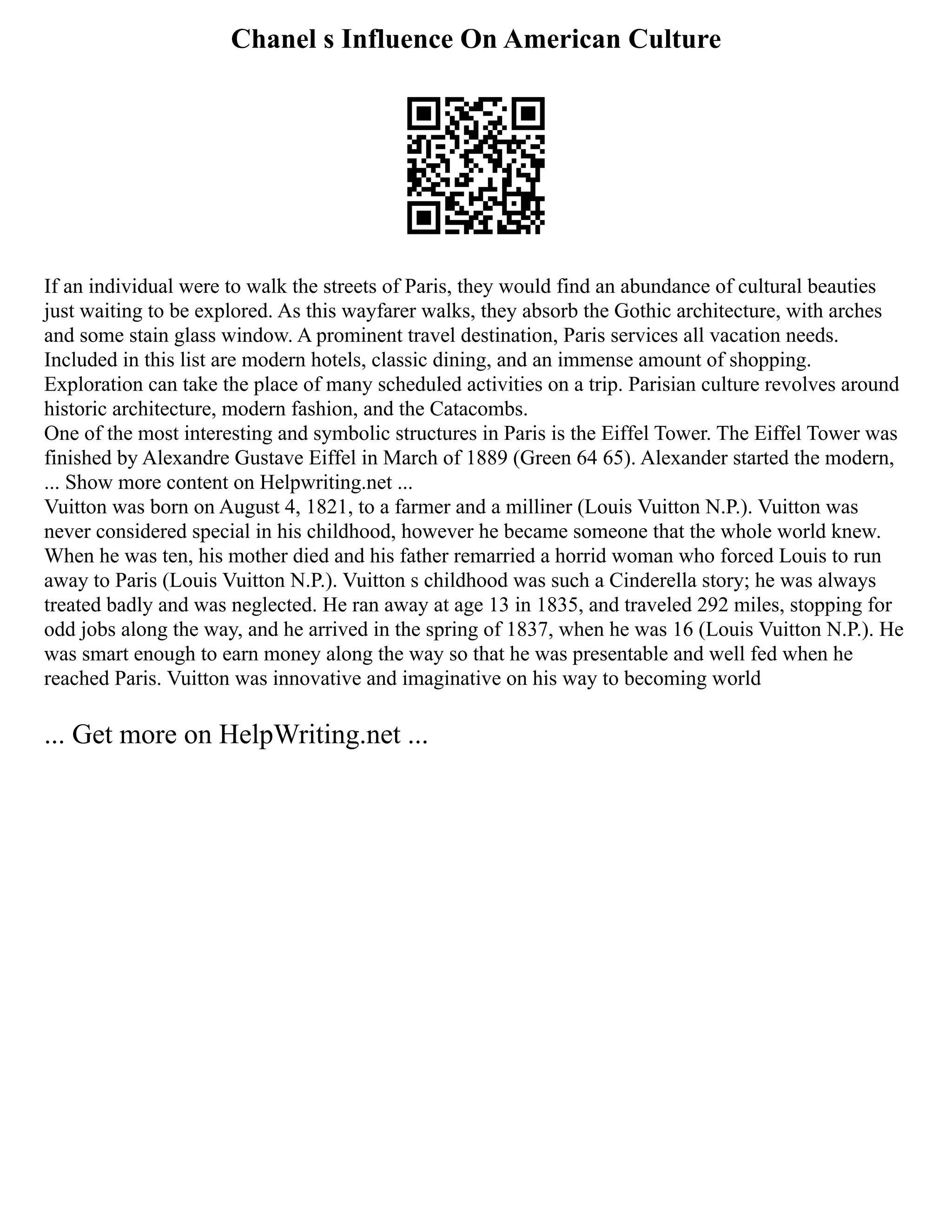 Chanel s Influence On American Culture
If an individual were to walk the streets of Paris, they would find an abundance of cultural beauties
just waiting to be explored. As this wayfarer walks, they absorb the Gothic architecture, with arches
and some stain glass window. A prominent travel destination, Paris services all vacation needs.
Included in this list are modern hotels, classic dining, and an immense amount of shopping.
Exploration can take the place of many scheduled activities on a trip. Parisian culture revolves around
historic architecture, modern fashion, and the Catacombs.
One of the most interesting and symbolic structures in Paris is the Eiffel Tower. The Eiffel Tower was
finished by Alexandre Gustave Eiffel in March of 1889 (Green 64 65). Alexander started the modern,
... Show more content on Helpwriting.net ...
Vuitton was born on August 4, 1821, to a farmer and a milliner (Louis Vuitton N.P.). Vuitton was
never considered special in his childhood, however he became someone that the whole world knew.
When he was ten, his mother died and his father remarried a horrid woman who forced Louis to run
away to Paris (Louis Vuitton N.P.). Vuitton s childhood was such a Cinderella story; he was always
treated badly and was neglected. He ran away at age 13 in 1835, and traveled 292 miles, stopping for
odd jobs along the way, and he arrived in the spring of 1837, when he was 16 (Louis Vuitton N.P.). He
was smart enough to earn money along the way so that he was presentable and well fed when he
reached Paris. Vuitton was innovative and imaginative on his way to becoming world
... Get more on HelpWriting.net ...
 