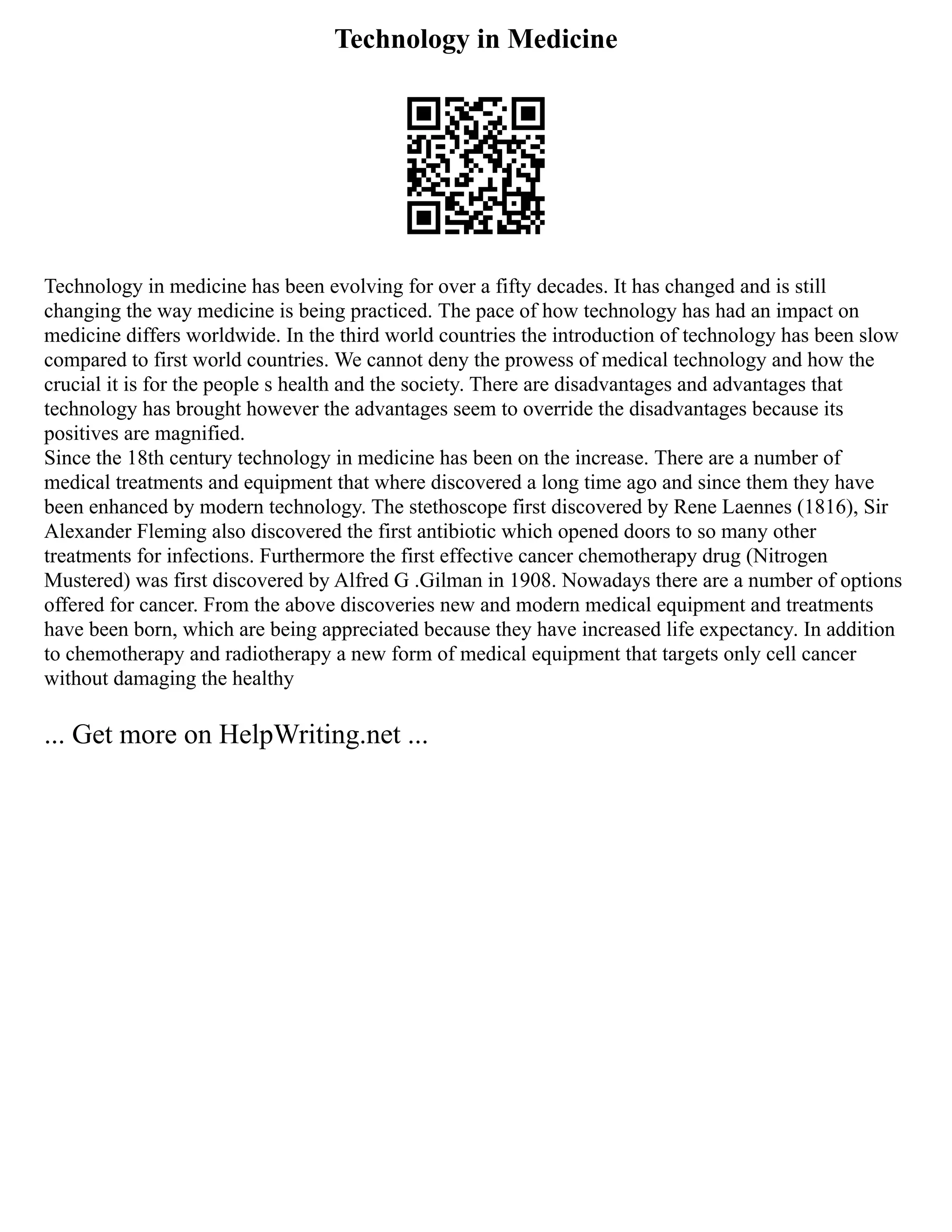 Technology in Medicine
Technology in medicine has been evolving for over a fifty decades. It has changed and is still
changing the way medicine is being practiced. The pace of how technology has had an impact on
medicine differs worldwide. In the third world countries the introduction of technology has been slow
compared to first world countries. We cannot deny the prowess of medical technology and how the
crucial it is for the people s health and the society. There are disadvantages and advantages that
technology has brought however the advantages seem to override the disadvantages because its
positives are magnified.
Since the 18th century technology in medicine has been on the increase. There are a number of
medical treatments and equipment that where discovered a long time ago and since them they have
been enhanced by modern technology. The stethoscope first discovered by Rene Laennes (1816), Sir
Alexander Fleming also discovered the first antibiotic which opened doors to so many other
treatments for infections. Furthermore the first effective cancer chemotherapy drug (Nitrogen
Mustered) was first discovered by Alfred G .Gilman in 1908. Nowadays there are a number of options
offered for cancer. From the above discoveries new and modern medical equipment and treatments
have been born, which are being appreciated because they have increased life expectancy. In addition
to chemotherapy and radiotherapy a new form of medical equipment that targets only cell cancer
without damaging the healthy
... Get more on HelpWriting.net ...
 