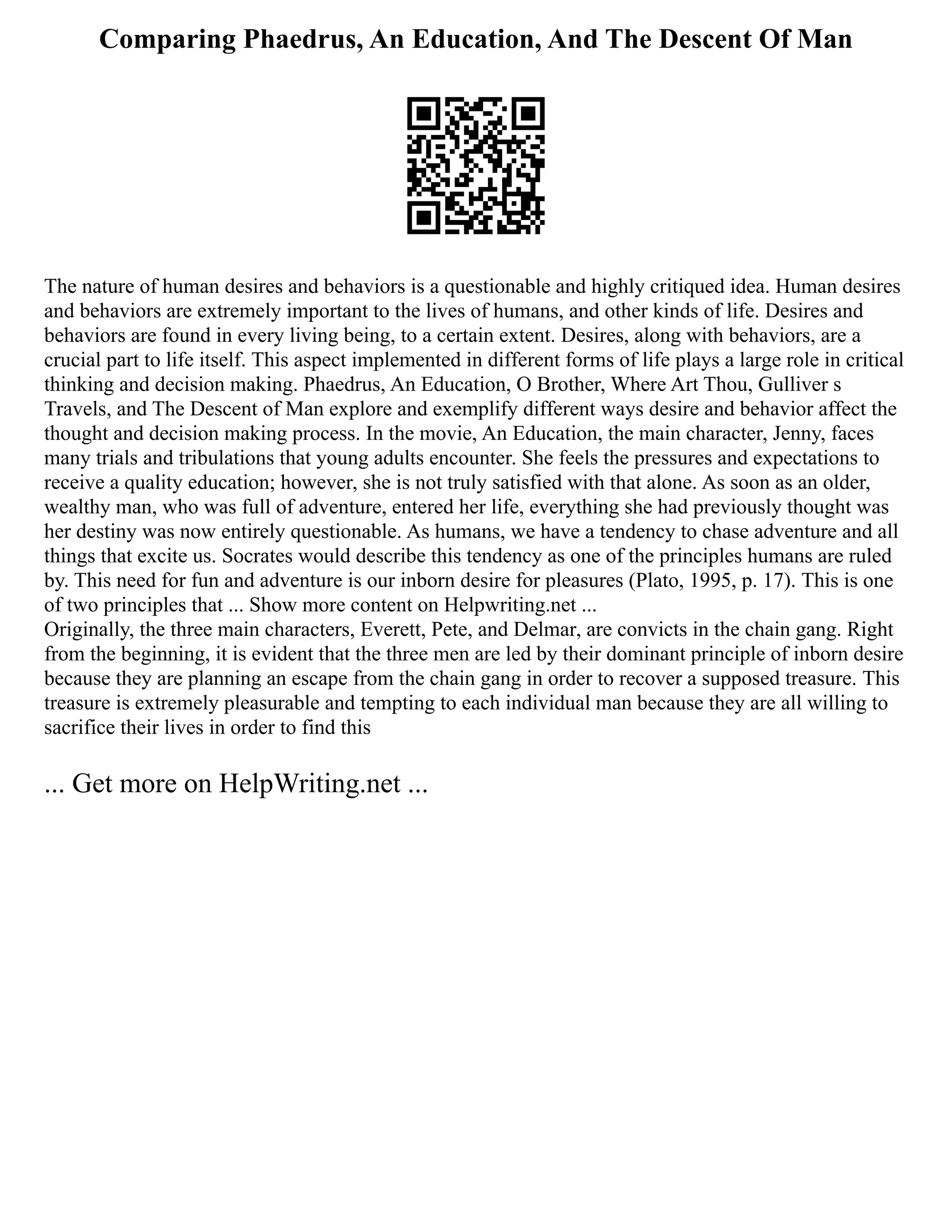 Comparing Phaedrus, An Education, And The Descent Of Man
The nature of human desires and behaviors is a questionable and highly critiqued idea. Human desires
and behaviors are extremely important to the lives of humans, and other kinds of life. Desires and
behaviors are found in every living being, to a certain extent. Desires, along with behaviors, are a
crucial part to life itself. This aspect implemented in different forms of life plays a large role in critical
thinking and decision making. Phaedrus, An Education, O Brother, Where Art Thou, Gulliver s
Travels, and The Descent of Man explore and exemplify different ways desire and behavior affect the
thought and decision making process. In the movie, An Education, the main character, Jenny, faces
many trials and tribulations that young adults encounter. She feels the pressures and expectations to
receive a quality education; however, she is not truly satisfied with that alone. As soon as an older,
wealthy man, who was full of adventure, entered her life, everything she had previously thought was
her destiny was now entirely questionable. As humans, we have a tendency to chase adventure and all
things that excite us. Socrates would describe this tendency as one of the principles humans are ruled
by. This need for fun and adventure is our inborn desire for pleasures (Plato, 1995, p. 17). This is one
of two principles that ... Show more content on Helpwriting.net ...
Originally, the three main characters, Everett, Pete, and Delmar, are convicts in the chain gang. Right
from the beginning, it is evident that the three men are led by their dominant principle of inborn desire
because they are planning an escape from the chain gang in order to recover a supposed treasure. This
treasure is extremely pleasurable and tempting to each individual man because they are all willing to
sacrifice their lives in order to find this
... Get more on HelpWriting.net ...
 