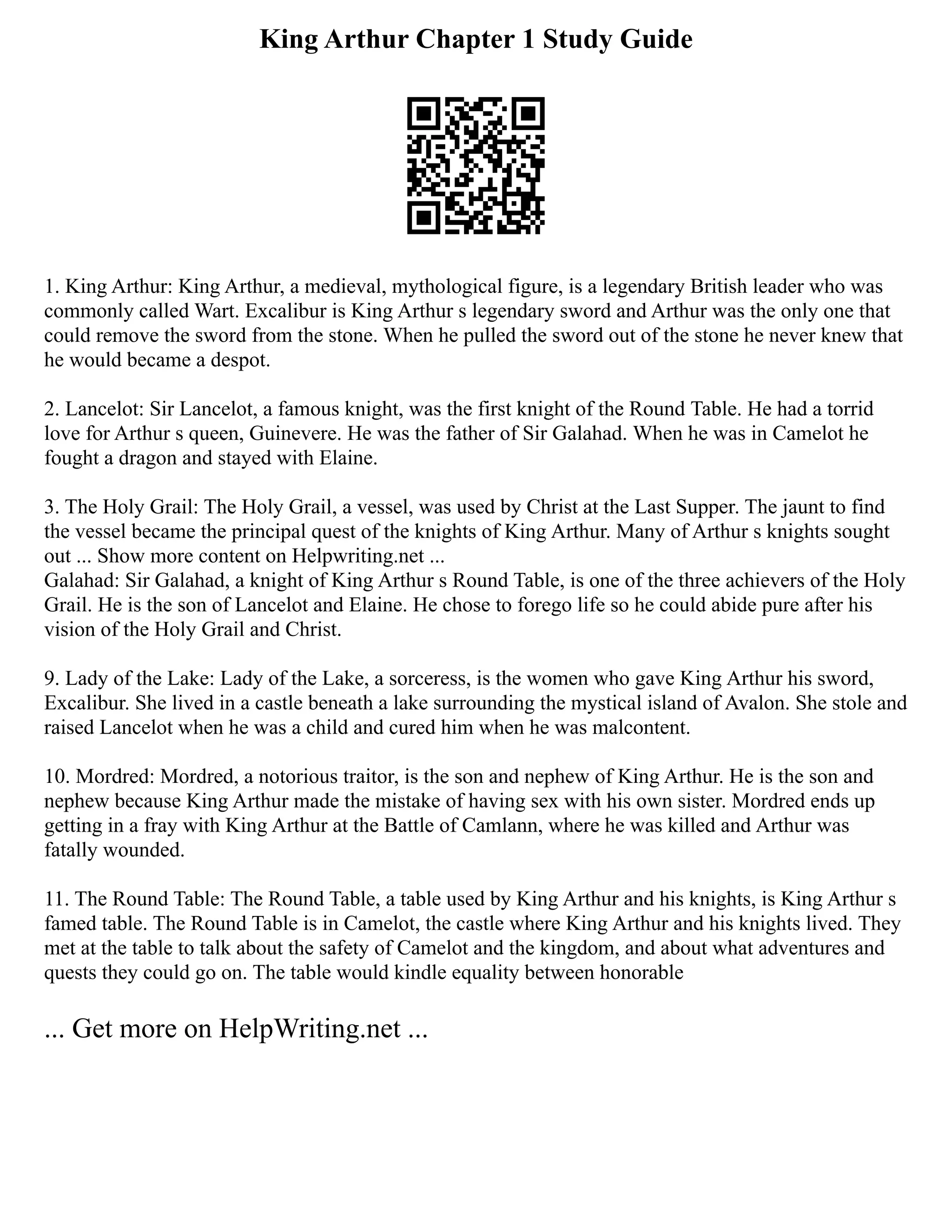 King Arthur Chapter 1 Study Guide
1. King Arthur: King Arthur, a medieval, mythological figure, is a legendary British leader who was
commonly called Wart. Excalibur is King Arthur s legendary sword and Arthur was the only one that
could remove the sword from the stone. When he pulled the sword out of the stone he never knew that
he would became a despot.
2. Lancelot: Sir Lancelot, a famous knight, was the first knight of the Round Table. He had a torrid
love for Arthur s queen, Guinevere. He was the father of Sir Galahad. When he was in Camelot he
fought a dragon and stayed with Elaine.
3. The Holy Grail: The Holy Grail, a vessel, was used by Christ at the Last Supper. The jaunt to find
the vessel became the principal quest of the knights of King Arthur. Many of Arthur s knights sought
out ... Show more content on Helpwriting.net ...
Galahad: Sir Galahad, a knight of King Arthur s Round Table, is one of the three achievers of the Holy
Grail. He is the son of Lancelot and Elaine. He chose to forego life so he could abide pure after his
vision of the Holy Grail and Christ.
9. Lady of the Lake: Lady of the Lake, a sorceress, is the women who gave King Arthur his sword,
Excalibur. She lived in a castle beneath a lake surrounding the mystical island of Avalon. She stole and
raised Lancelot when he was a child and cured him when he was malcontent.
10. Mordred: Mordred, a notorious traitor, is the son and nephew of King Arthur. He is the son and
nephew because King Arthur made the mistake of having sex with his own sister. Mordred ends up
getting in a fray with King Arthur at the Battle of Camlann, where he was killed and Arthur was
fatally wounded.
11. The Round Table: The Round Table, a table used by King Arthur and his knights, is King Arthur s
famed table. The Round Table is in Camelot, the castle where King Arthur and his knights lived. They
met at the table to talk about the safety of Camelot and the kingdom, and about what adventures and
quests they could go on. The table would kindle equality between honorable
... Get more on HelpWriting.net ...
 