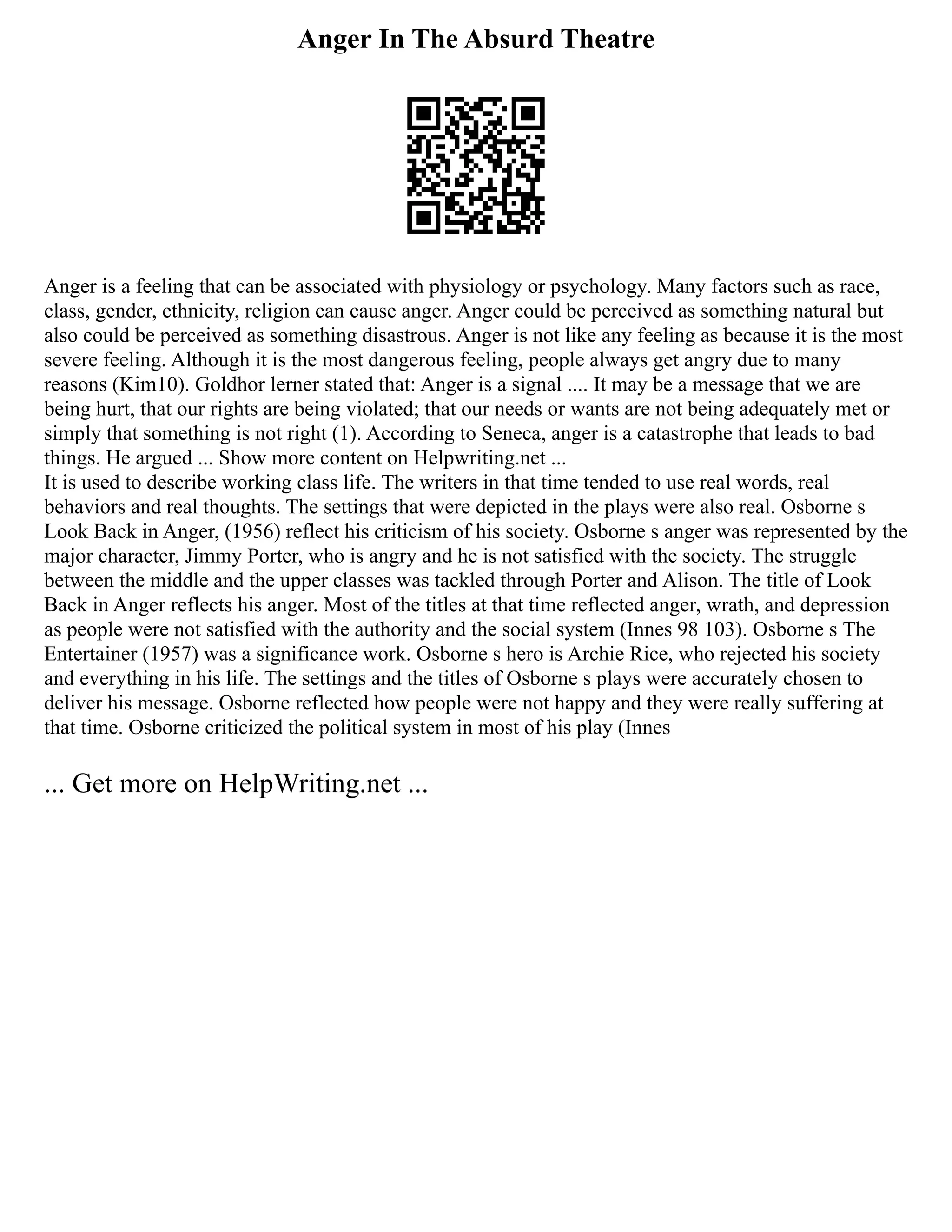 Anger In The Absurd Theatre
Anger is a feeling that can be associated with physiology or psychology. Many factors such as race,
class, gender, ethnicity, religion can cause anger. Anger could be perceived as something natural but
also could be perceived as something disastrous. Anger is not like any feeling as because it is the most
severe feeling. Although it is the most dangerous feeling, people always get angry due to many
reasons (Kim10). Goldhor lerner stated that: Anger is a signal .... It may be a message that we are
being hurt, that our rights are being violated; that our needs or wants are not being adequately met or
simply that something is not right (1). According to Seneca, anger is a catastrophe that leads to bad
things. He argued ... Show more content on Helpwriting.net ...
It is used to describe working class life. The writers in that time tended to use real words, real
behaviors and real thoughts. The settings that were depicted in the plays were also real. Osborne s
Look Back in Anger, (1956) reflect his criticism of his society. Osborne s anger was represented by the
major character, Jimmy Porter, who is angry and he is not satisfied with the society. The struggle
between the middle and the upper classes was tackled through Porter and Alison. The title of Look
Back in Anger reflects his anger. Most of the titles at that time reflected anger, wrath, and depression
as people were not satisfied with the authority and the social system (Innes 98 103). Osborne s The
Entertainer (1957) was a significance work. Osborne s hero is Archie Rice, who rejected his society
and everything in his life. The settings and the titles of Osborne s plays were accurately chosen to
deliver his message. Osborne reflected how people were not happy and they were really suffering at
that time. Osborne criticized the political system in most of his play (Innes
... Get more on HelpWriting.net ...
 