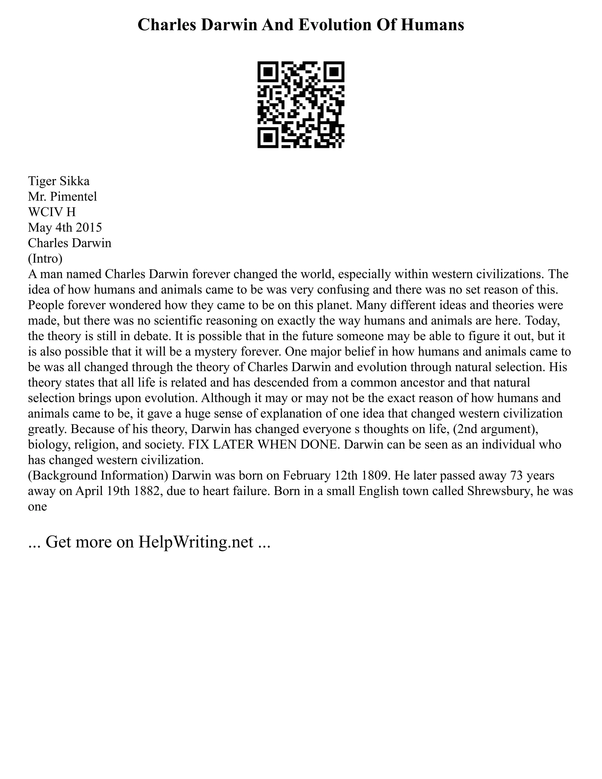 Charles Darwin And Evolution Of Humans
Tiger Sikka
Mr. Pimentel
WCIV H
May 4th 2015
Charles Darwin
(Intro)
A man named Charles Darwin forever changed the world, especially within western civilizations. The
idea of how humans and animals came to be was very confusing and there was no set reason of this.
People forever wondered how they came to be on this planet. Many different ideas and theories were
made, but there was no scientific reasoning on exactly the way humans and animals are here. Today,
the theory is still in debate. It is possible that in the future someone may be able to figure it out, but it
is also possible that it will be a mystery forever. One major belief in how humans and animals came to
be was all changed through the theory of Charles Darwin and evolution through natural selection. His
theory states that all life is related and has descended from a common ancestor and that natural
selection brings upon evolution. Although it may or may not be the exact reason of how humans and
animals came to be, it gave a huge sense of explanation of one idea that changed western civilization
greatly. Because of his theory, Darwin has changed everyone s thoughts on life, (2nd argument),
biology, religion, and society. FIX LATER WHEN DONE. Darwin can be seen as an individual who
has changed western civilization.
(Background Information) Darwin was born on February 12th 1809. He later passed away 73 years
away on April 19th 1882, due to heart failure. Born in a small English town called Shrewsbury, he was
one
... Get more on HelpWriting.net ...
 