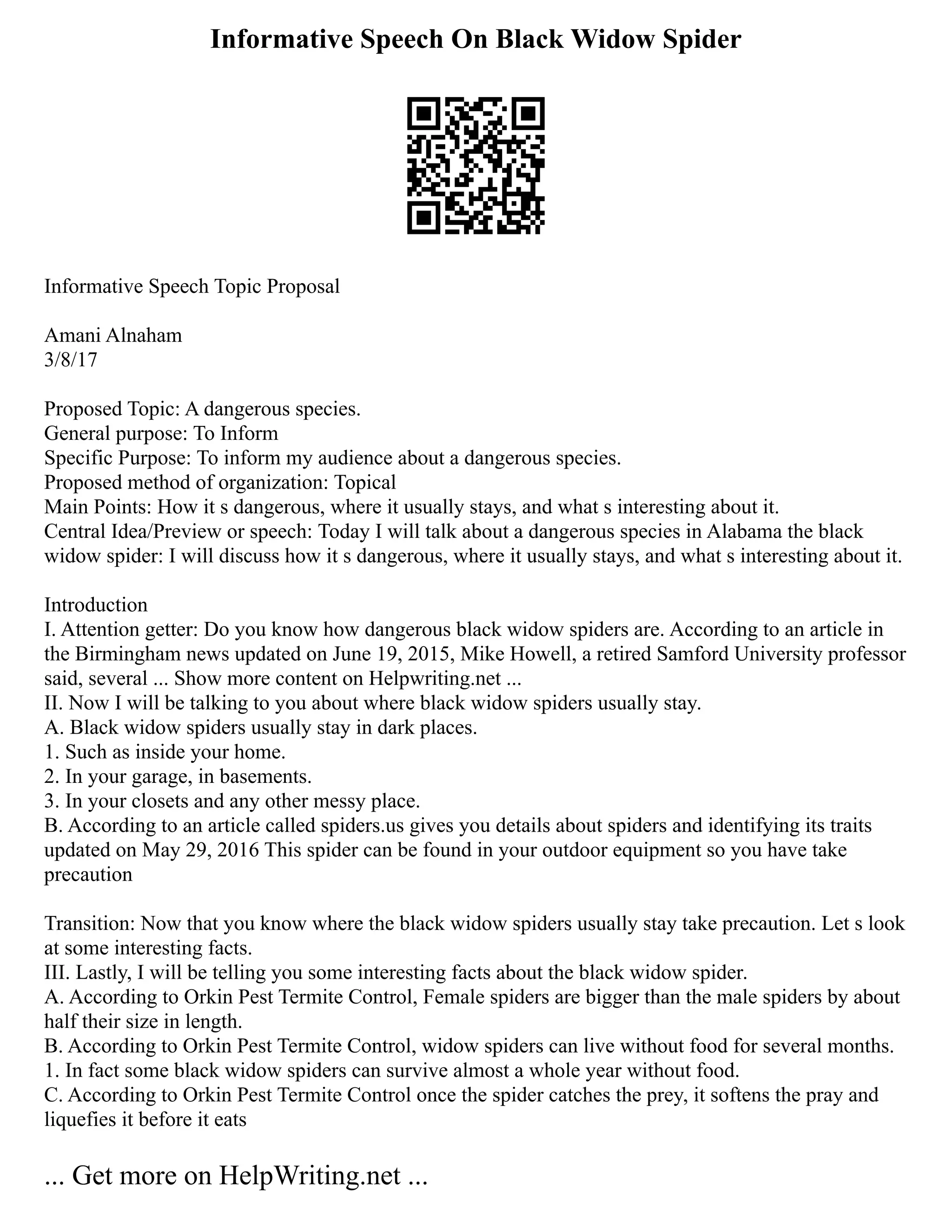 Informative Speech On Black Widow Spider
Informative Speech Topic Proposal
Amani Alnaham
3/8/17
Proposed Topic: A dangerous species.
General purpose: To Inform
Specific Purpose: To inform my audience about a dangerous species.
Proposed method of organization: Topical
Main Points: How it s dangerous, where it usually stays, and what s interesting about it.
Central Idea/Preview or speech: Today I will talk about a dangerous species in Alabama the black
widow spider: I will discuss how it s dangerous, where it usually stays, and what s interesting about it.
Introduction
I. Attention getter: Do you know how dangerous black widow spiders are. According to an article in
the Birmingham news updated on June 19, 2015, Mike Howell, a retired Samford University professor
said, several ... Show more content on Helpwriting.net ...
II. Now I will be talking to you about where black widow spiders usually stay.
A. Black widow spiders usually stay in dark places.
1. Such as inside your home.
2. In your garage, in basements.
3. In your closets and any other messy place.
B. According to an article called spiders.us gives you details about spiders and identifying its traits
updated on May 29, 2016 This spider can be found in your outdoor equipment so you have take
precaution
Transition: Now that you know where the black widow spiders usually stay take precaution. Let s look
at some interesting facts.
III. Lastly, I will be telling you some interesting facts about the black widow spider.
A. According to Orkin Pest Termite Control, Female spiders are bigger than the male spiders by about
half their size in length.
B. According to Orkin Pest Termite Control, widow spiders can live without food for several months.
1. In fact some black widow spiders can survive almost a whole year without food.
C. According to Orkin Pest Termite Control once the spider catches the prey, it softens the pray and
liquefies it before it eats
... Get more on HelpWriting.net ...
 