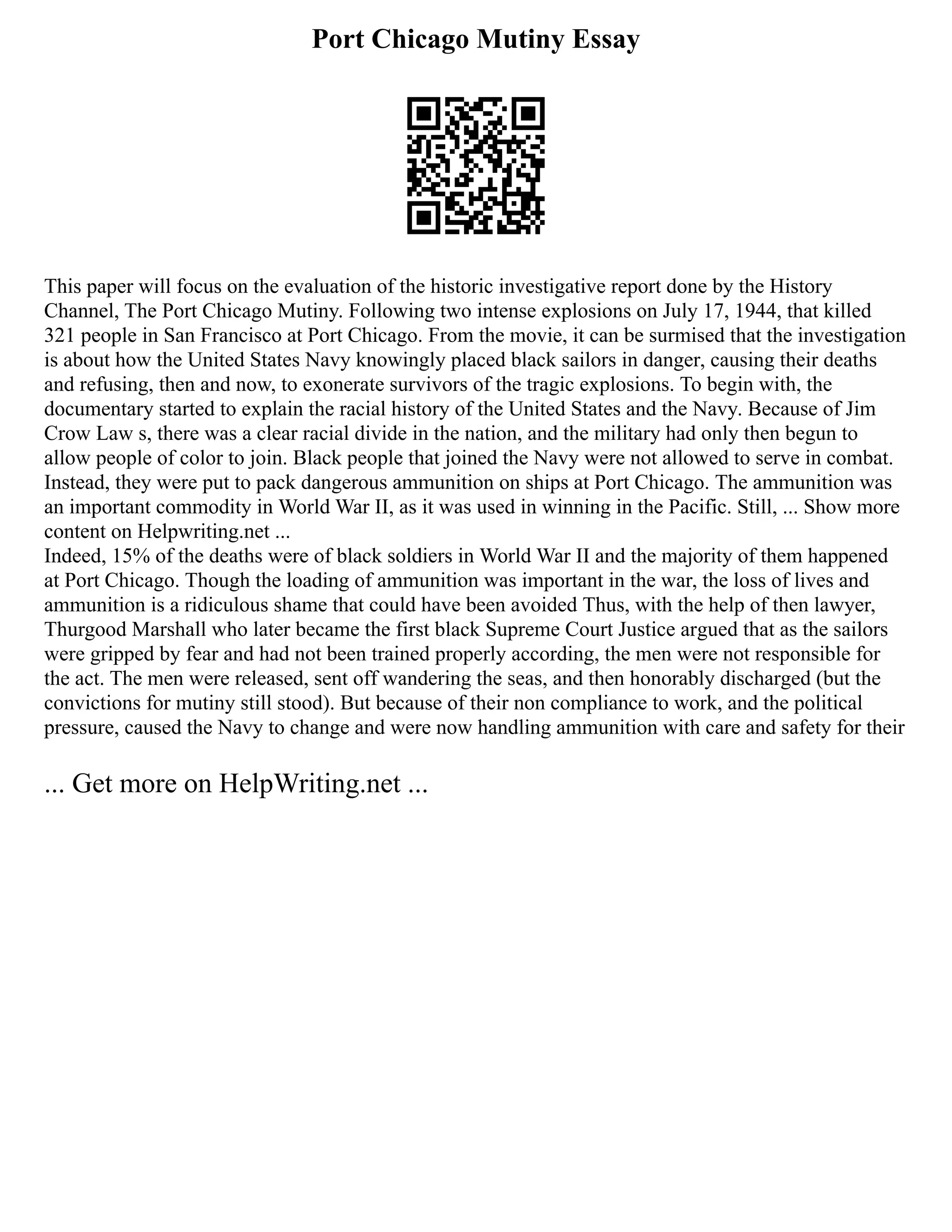 Port Chicago Mutiny Essay
This paper will focus on the evaluation of the historic investigative report done by the History
Channel, The Port Chicago Mutiny. Following two intense explosions on July 17, 1944, that killed
321 people in San Francisco at Port Chicago. From the movie, it can be surmised that the investigation
is about how the United States Navy knowingly placed black sailors in danger, causing their deaths
and refusing, then and now, to exonerate survivors of the tragic explosions. To begin with, the
documentary started to explain the racial history of the United States and the Navy. Because of Jim
Crow Law s, there was a clear racial divide in the nation, and the military had only then begun to
allow people of color to join. Black people that joined the Navy were not allowed to serve in combat.
Instead, they were put to pack dangerous ammunition on ships at Port Chicago. The ammunition was
an important commodity in World War II, as it was used in winning in the Pacific. Still, ... Show more
content on Helpwriting.net ...
Indeed, 15% of the deaths were of black soldiers in World War II and the majority of them happened
at Port Chicago. Though the loading of ammunition was important in the war, the loss of lives and
ammunition is a ridiculous shame that could have been avoided Thus, with the help of then lawyer,
Thurgood Marshall who later became the first black Supreme Court Justice argued that as the sailors
were gripped by fear and had not been trained properly according, the men were not responsible for
the act. The men were released, sent off wandering the seas, and then honorably discharged (but the
convictions for mutiny still stood). But because of their non compliance to work, and the political
pressure, caused the Navy to change and were now handling ammunition with care and safety for their
... Get more on HelpWriting.net ...
 