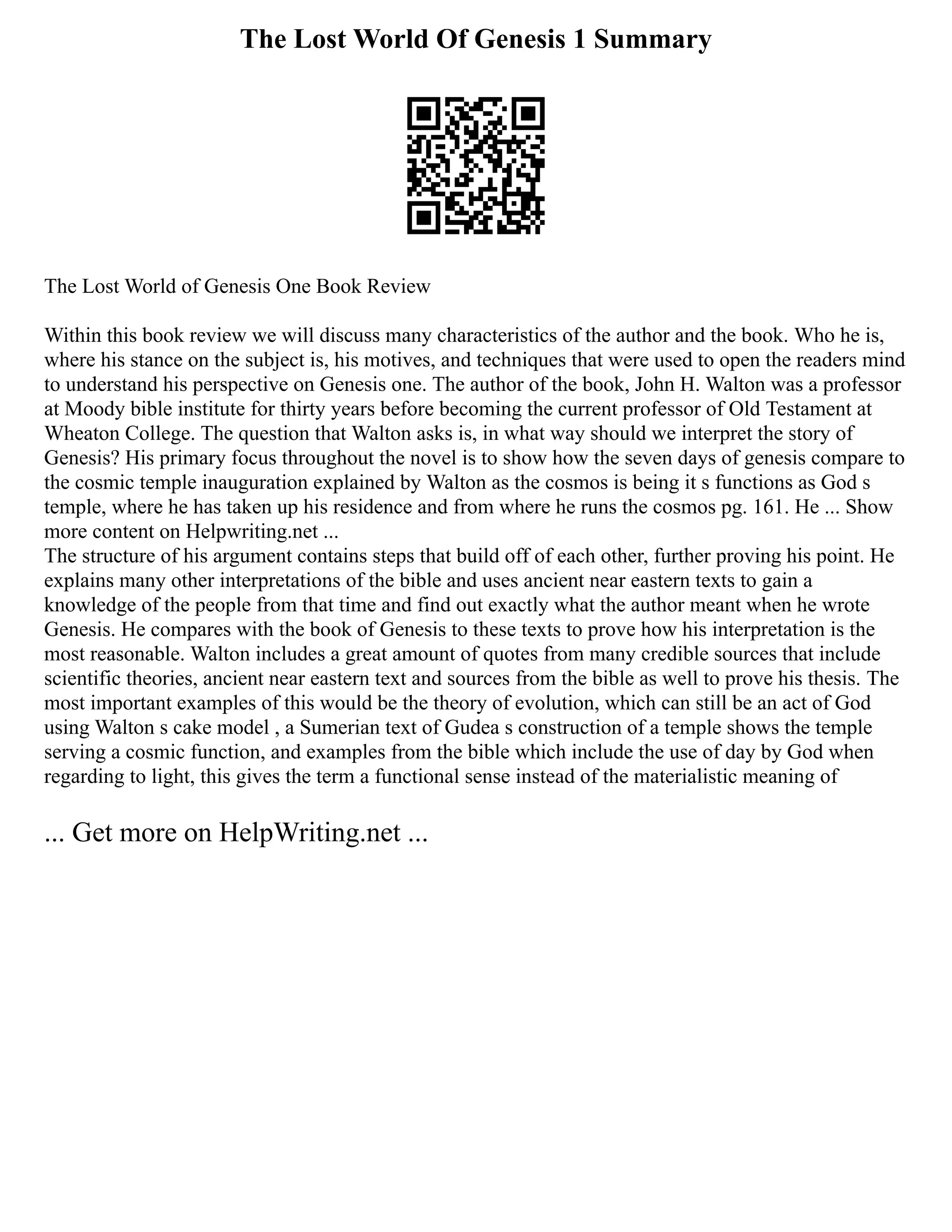 The Lost World Of Genesis 1 Summary
The Lost World of Genesis One Book Review
Within this book review we will discuss many characteristics of the author and the book. Who he is,
where his stance on the subject is, his motives, and techniques that were used to open the readers mind
to understand his perspective on Genesis one. The author of the book, John H. Walton was a professor
at Moody bible institute for thirty years before becoming the current professor of Old Testament at
Wheaton College. The question that Walton asks is, in what way should we interpret the story of
Genesis? His primary focus throughout the novel is to show how the seven days of genesis compare to
the cosmic temple inauguration explained by Walton as the cosmos is being it s functions as God s
temple, where he has taken up his residence and from where he runs the cosmos pg. 161. He ... Show
more content on Helpwriting.net ...
The structure of his argument contains steps that build off of each other, further proving his point. He
explains many other interpretations of the bible and uses ancient near eastern texts to gain a
knowledge of the people from that time and find out exactly what the author meant when he wrote
Genesis. He compares with the book of Genesis to these texts to prove how his interpretation is the
most reasonable. Walton includes a great amount of quotes from many credible sources that include
scientific theories, ancient near eastern text and sources from the bible as well to prove his thesis. The
most important examples of this would be the theory of evolution, which can still be an act of God
using Walton s cake model , a Sumerian text of Gudea s construction of a temple shows the temple
serving a cosmic function, and examples from the bible which include the use of day by God when
regarding to light, this gives the term a functional sense instead of the materialistic meaning of
... Get more on HelpWriting.net ...
 