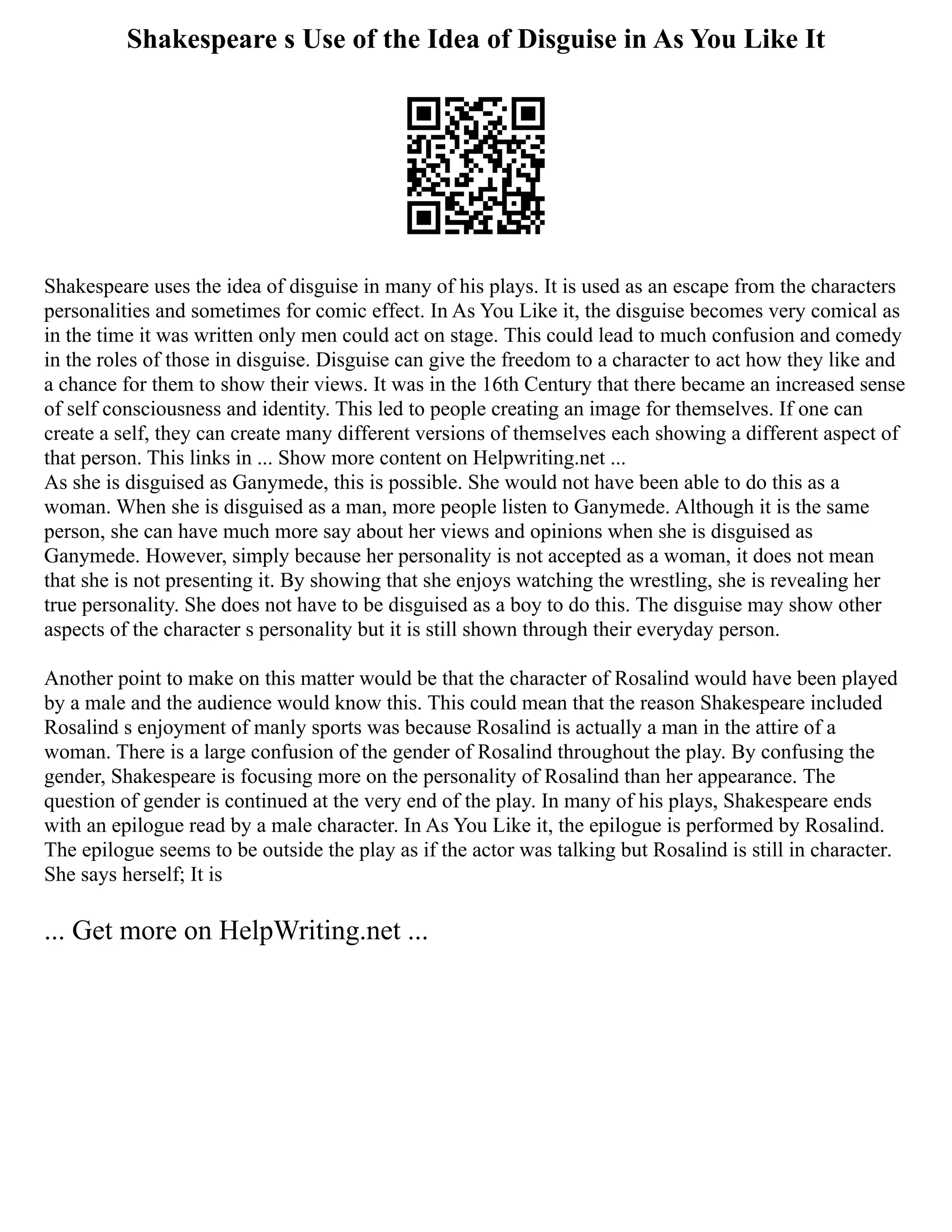 Shakespeare s Use of the Idea of Disguise in As You Like It
Shakespeare uses the idea of disguise in many of his plays. It is used as an escape from the characters
personalities and sometimes for comic effect. In As You Like it, the disguise becomes very comical as
in the time it was written only men could act on stage. This could lead to much confusion and comedy
in the roles of those in disguise. Disguise can give the freedom to a character to act how they like and
a chance for them to show their views. It was in the 16th Century that there became an increased sense
of self consciousness and identity. This led to people creating an image for themselves. If one can
create a self, they can create many different versions of themselves each showing a different aspect of
that person. This links in ... Show more content on Helpwriting.net ...
As she is disguised as Ganymede, this is possible. She would not have been able to do this as a
woman. When she is disguised as a man, more people listen to Ganymede. Although it is the same
person, she can have much more say about her views and opinions when she is disguised as
Ganymede. However, simply because her personality is not accepted as a woman, it does not mean
that she is not presenting it. By showing that she enjoys watching the wrestling, she is revealing her
true personality. She does not have to be disguised as a boy to do this. The disguise may show other
aspects of the character s personality but it is still shown through their everyday person.
Another point to make on this matter would be that the character of Rosalind would have been played
by a male and the audience would know this. This could mean that the reason Shakespeare included
Rosalind s enjoyment of manly sports was because Rosalind is actually a man in the attire of a
woman. There is a large confusion of the gender of Rosalind throughout the play. By confusing the
gender, Shakespeare is focusing more on the personality of Rosalind than her appearance. The
question of gender is continued at the very end of the play. In many of his plays, Shakespeare ends
with an epilogue read by a male character. In As You Like it, the epilogue is performed by Rosalind.
The epilogue seems to be outside the play as if the actor was talking but Rosalind is still in character.
She says herself; It is
... Get more on HelpWriting.net ...
 
