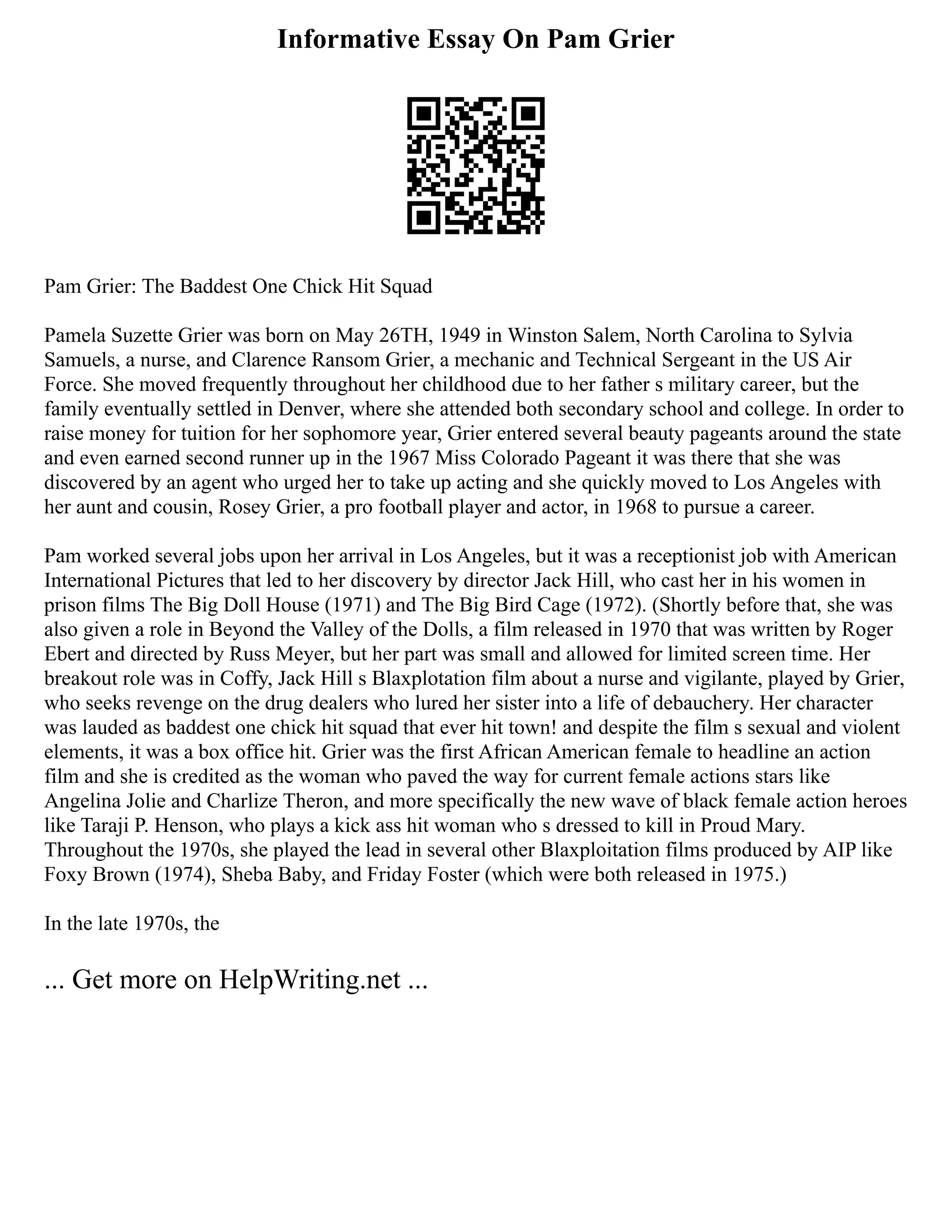 Informative Essay On Pam Grier
Pam Grier: The Baddest One Chick Hit Squad
Pamela Suzette Grier was born on May 26TH, 1949 in Winston Salem, North Carolina to Sylvia
Samuels, a nurse, and Clarence Ransom Grier, a mechanic and Technical Sergeant in the US Air
Force. She moved frequently throughout her childhood due to her father s military career, but the
family eventually settled in Denver, where she attended both secondary school and college. In order to
raise money for tuition for her sophomore year, Grier entered several beauty pageants around the state
and even earned second runner up in the 1967 Miss Colorado Pageant it was there that she was
discovered by an agent who urged her to take up acting and she quickly moved to Los Angeles with
her aunt and cousin, Rosey Grier, a pro football player and actor, in 1968 to pursue a career.
Pam worked several jobs upon her arrival in Los Angeles, but it was a receptionist job with American
International Pictures that led to her discovery by director Jack Hill, who cast her in his women in
prison films The Big Doll House (1971) and The Big Bird Cage (1972). (Shortly before that, she was
also given a role in Beyond the Valley of the Dolls, a film released in 1970 that was written by Roger
Ebert and directed by Russ Meyer, but her part was small and allowed for limited screen time. Her
breakout role was in Coffy, Jack Hill s Blaxplotation film about a nurse and vigilante, played by Grier,
who seeks revenge on the drug dealers who lured her sister into a life of debauchery. Her character
was lauded as baddest one chick hit squad that ever hit town! and despite the film s sexual and violent
elements, it was a box office hit. Grier was the first African American female to headline an action
film and she is credited as the woman who paved the way for current female actions stars like
Angelina Jolie and Charlize Theron, and more specifically the new wave of black female action heroes
like Taraji P. Henson, who plays a kick ass hit woman who s dressed to kill in Proud Mary.
Throughout the 1970s, she played the lead in several other Blaxploitation films produced by AIP like
Foxy Brown (1974), Sheba Baby, and Friday Foster (which were both released in 1975.)
In the late 1970s, the
... Get more on HelpWriting.net ...
 