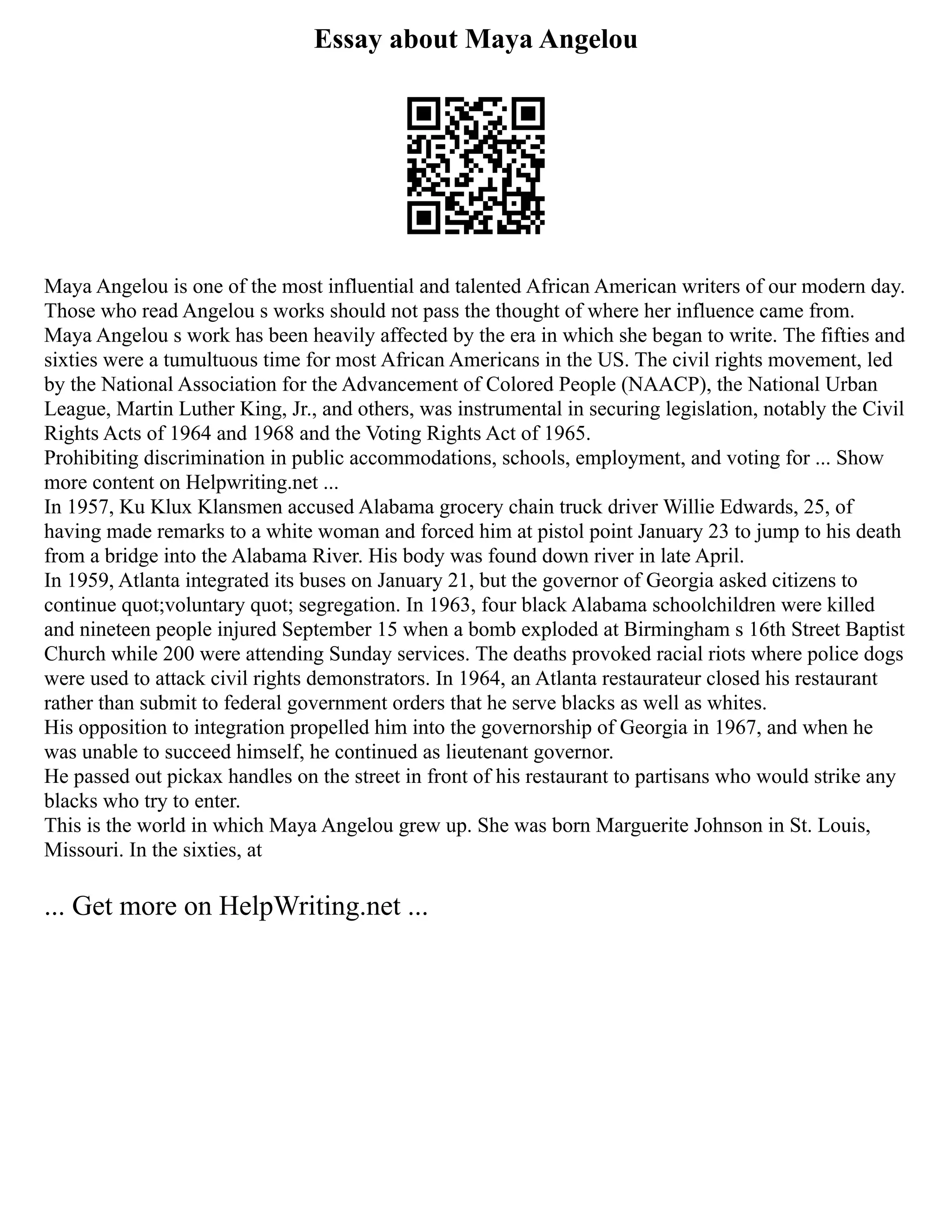 Essay about Maya Angelou
Maya Angelou is one of the most influential and talented African American writers of our modern day.
Those who read Angelou s works should not pass the thought of where her influence came from.
Maya Angelou s work has been heavily affected by the era in which she began to write. The fifties and
sixties were a tumultuous time for most African Americans in the US. The civil rights movement, led
by the National Association for the Advancement of Colored People (NAACP), the National Urban
League, Martin Luther King, Jr., and others, was instrumental in securing legislation, notably the Civil
Rights Acts of 1964 and 1968 and the Voting Rights Act of 1965.
Prohibiting discrimination in public accommodations, schools, employment, and voting for ... Show
more content on Helpwriting.net ...
In 1957, Ku Klux Klansmen accused Alabama grocery chain truck driver Willie Edwards, 25, of
having made remarks to a white woman and forced him at pistol point January 23 to jump to his death
from a bridge into the Alabama River. His body was found down river in late April.
In 1959, Atlanta integrated its buses on January 21, but the governor of Georgia asked citizens to
continue quot;voluntary quot; segregation. In 1963, four black Alabama schoolchildren were killed
and nineteen people injured September 15 when a bomb exploded at Birmingham s 16th Street Baptist
Church while 200 were attending Sunday services. The deaths provoked racial riots where police dogs
were used to attack civil rights demonstrators. In 1964, an Atlanta restaurateur closed his restaurant
rather than submit to federal government orders that he serve blacks as well as whites.
His opposition to integration propelled him into the governorship of Georgia in 1967, and when he
was unable to succeed himself, he continued as lieutenant governor.
He passed out pickax handles on the street in front of his restaurant to partisans who would strike any
blacks who try to enter.
This is the world in which Maya Angelou grew up. She was born Marguerite Johnson in St. Louis,
Missouri. In the sixties, at
... Get more on HelpWriting.net ...
 