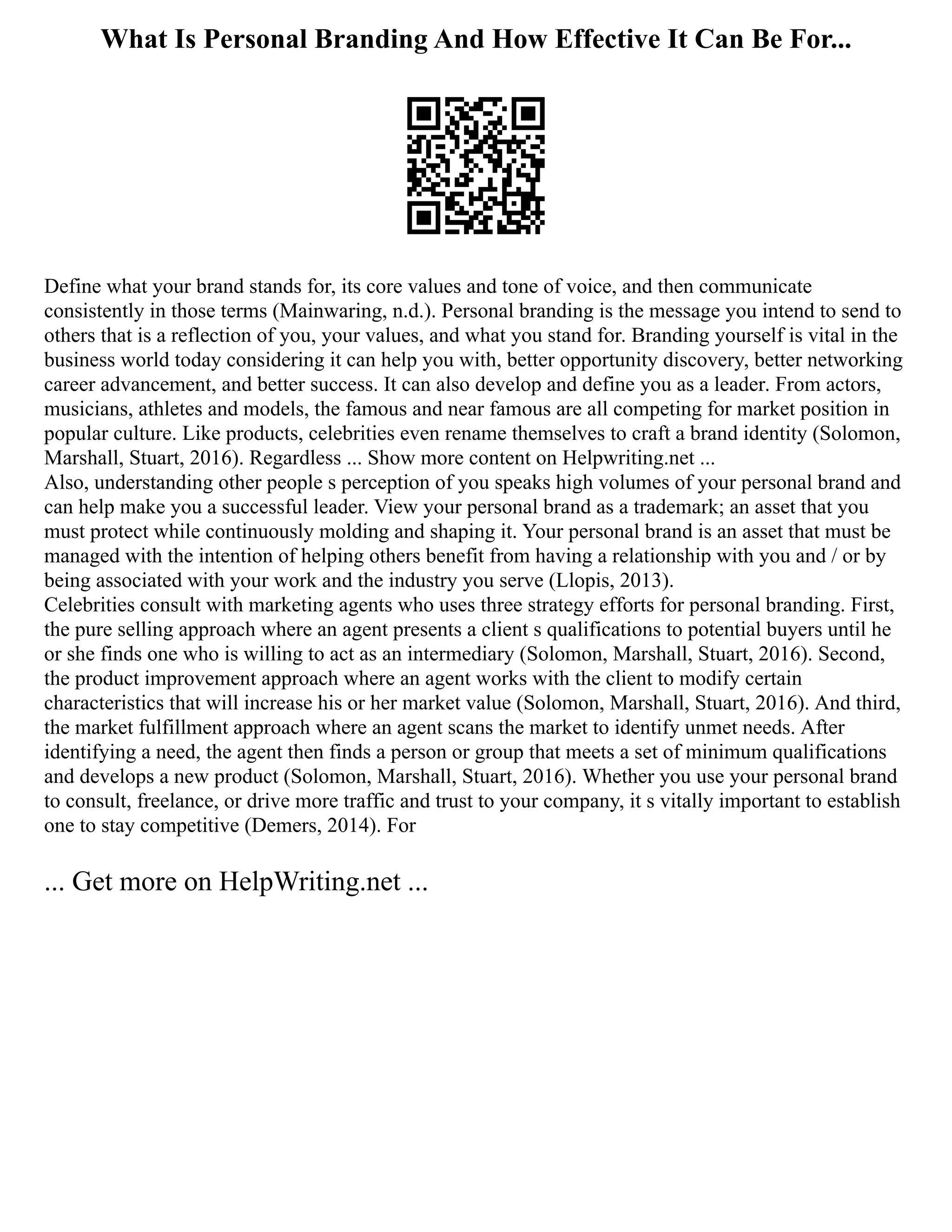 What Is Personal Branding And How Effective It Can Be For...
Define what your brand stands for, its core values and tone of voice, and then communicate
consistently in those terms (Mainwaring, n.d.). Personal branding is the message you intend to send to
others that is a reflection of you, your values, and what you stand for. Branding yourself is vital in the
business world today considering it can help you with, better opportunity discovery, better networking
career advancement, and better success. It can also develop and define you as a leader. From actors,
musicians, athletes and models, the famous and near famous are all competing for market position in
popular culture. Like products, celebrities even rename themselves to craft a brand identity (Solomon,
Marshall, Stuart, 2016). Regardless ... Show more content on Helpwriting.net ...
Also, understanding other people s perception of you speaks high volumes of your personal brand and
can help make you a successful leader. View your personal brand as a trademark; an asset that you
must protect while continuously molding and shaping it. Your personal brand is an asset that must be
managed with the intention of helping others benefit from having a relationship with you and / or by
being associated with your work and the industry you serve (Llopis, 2013).
Celebrities consult with marketing agents who uses three strategy efforts for personal branding. First,
the pure selling approach where an agent presents a client s qualifications to potential buyers until he
or she finds one who is willing to act as an intermediary (Solomon, Marshall, Stuart, 2016). Second,
the product improvement approach where an agent works with the client to modify certain
characteristics that will increase his or her market value (Solomon, Marshall, Stuart, 2016). And third,
the market fulfillment approach where an agent scans the market to identify unmet needs. After
identifying a need, the agent then finds a person or group that meets a set of minimum qualifications
and develops a new product (Solomon, Marshall, Stuart, 2016). Whether you use your personal brand
to consult, freelance, or drive more traffic and trust to your company, it s vitally important to establish
one to stay competitive (Demers, 2014). For
... Get more on HelpWriting.net ...
 
