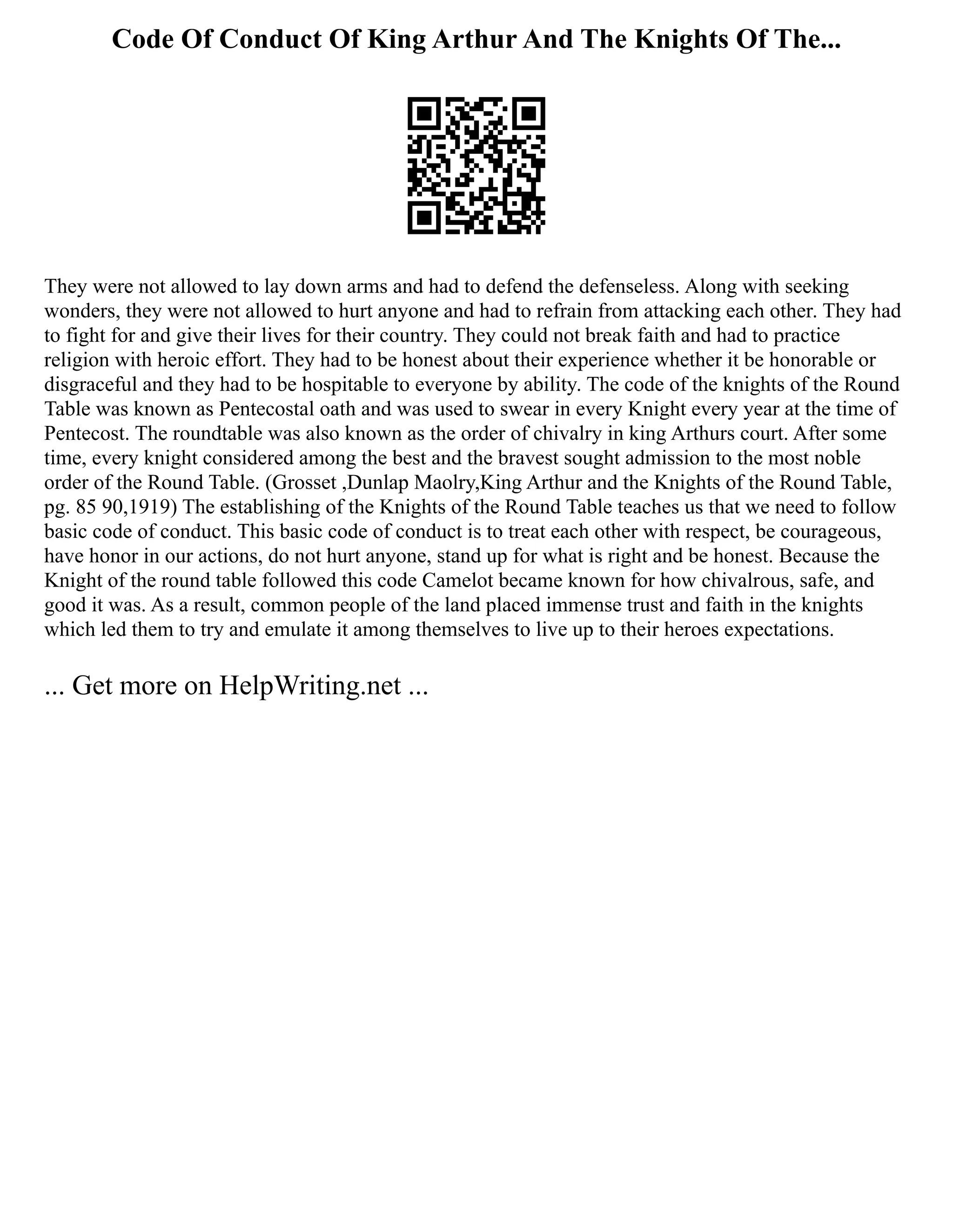 Code Of Conduct Of King Arthur And The Knights Of The...
They were not allowed to lay down arms and had to defend the defenseless. Along with seeking
wonders, they were not allowed to hurt anyone and had to refrain from attacking each other. They had
to fight for and give their lives for their country. They could not break faith and had to practice
religion with heroic effort. They had to be honest about their experience whether it be honorable or
disgraceful and they had to be hospitable to everyone by ability. The code of the knights of the Round
Table was known as Pentecostal oath and was used to swear in every Knight every year at the time of
Pentecost. The roundtable was also known as the order of chivalry in king Arthurs court. After some
time, every knight considered among the best and the bravest sought admission to the most noble
order of the Round Table. (Grosset ,Dunlap Maolry,King Arthur and the Knights of the Round Table,
pg. 85 90,1919) The establishing of the Knights of the Round Table teaches us that we need to follow
basic code of conduct. This basic code of conduct is to treat each other with respect, be courageous,
have honor in our actions, do not hurt anyone, stand up for what is right and be honest. Because the
Knight of the round table followed this code Camelot became known for how chivalrous, safe, and
good it was. As a result, common people of the land placed immense trust and faith in the knights
which led them to try and emulate it among themselves to live up to their heroes expectations.
... Get more on HelpWriting.net ...
 