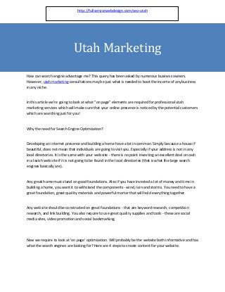 http://fullservicewebdesign.com/seo-utah




                              Utah Marketing
How can search engine advantage me? This query has been asked by numerous business owners.
However, utah marketing consultations may be just what is needed to boot the income of any business
in any niche.


In this article we're going to look at what "on page" elements are required for professional utah
marketing services which will make sure that your online presence is noticed by the potential customers
which are searching just for you!


Why the need for Search Engine Optimization?


Developing an internet presence and building a home have a lot in common. Simply because a house if
beautiful, does not mean that individuals are going to visit you. Especially if your address is not in any
local directories. It is the same with your web site - there is no point investing an excellent deal on cash
in a lavish web site if it is not going to be found in the local directories (that is what the large search
engines basically are).


Any great home must stand on good foundations. Also if you have invested a lot of money and time in
building a home, you want it to withstand the components - wind, rain and storms. You need to have a
great foundation, great quality materials and powerful mortar that will hold everything together.


Any web site should be constructed on great foundations - that are keyword research, competition
research, and link building. You also require to use great quality supplies and tools - these are social
media sites, video promotion and social bookmarking.




Now we require to look at 'on page' optimization. Will probably be the website both informative and has
what the search engines are looking for? Here are 4 steps to create content for your website.
 