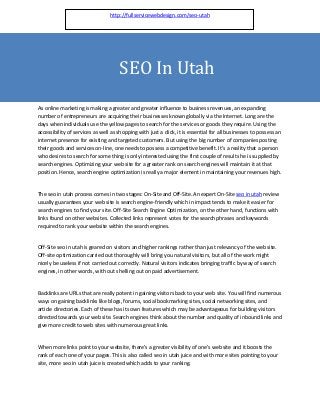 http://fullservicewebdesign.com/seo-utah




                                     SEO In Utah
As online marketing is making a greater and greater influence to business revenues, an expanding
number of entrepreneurs are acquiring their businesses known globally via the Internet. Long are the
days when individuals use the yellow pages to search for the services or goods they require. Using the
accessibility of services as well as shopping with just a click, it is essential for all businesses to possess an
internet presence for existing and targeted customers. But using the big number of companies posting
their goods and services on-line, one needs to possess a competitive benefit. It's a reality that a person
who desires to search for some thing is only interested using the first couple of results he is supplied by
search engines. Optimizing your web site for a greater rank on search engines will maintain it at that
position. Hence, search engine optimization is really a major element in maintaining your revenues high.


The seo in utah process comes in two stages: On-Site and Off-Site. An expert On-Site seo in utah review
usually guarantees your web site is search engine-friendly which in impact tends to make it easier for
search engines to find your site. Off-Site Search Engine Optimization, on the other hand, functions with
links found on other websites. Collected links represent votes for the search phrases and keywords
required to rank your website within the search engines.


Off-Site seo in utah is geared on visitors and higher rankings rather than just relevancy of the web site.
Off-site optimization carried out thoroughly will bring you natural visitors, but all of the work might
nicely be useless if not carried out correctly. Natural visitors indicates bringing traffic by way of search
engines, in other words, with out shelling out on paid advertisement.


Backlinks are URLs that are really potent in gaining visitors back to your web site. You will find numerous
ways on gaining backlinks like blogs, forums, social bookmarking sites, social networking sites, and
article directories. Each of these has its own features which may be advantageous for building visitors
directed towards your web site. Search engines think about the number and quality of inbound links and
give more credit to web sites with numerous great links.


When more links point to your website, there's a greater visibility of one's web site and it boosts the
rank of each one of your pages. This is also called seo in utah juice and with more sites pointing to your
site, more seo in utah juice is created which adds to your ranking.
 