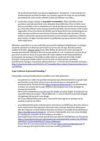 vie professionnel mais vous pouvez également « humaniser » votre marque en
communiquant en toute humilité sur certains aspects de votre vie personnelle,
permettant de créer un lien affectif et donc de fidéliser vos cibles.
3- La dernière étape consiste à vous faire reconnaître, d’être identifié en tant
qu’acteur opérationnel dans votre domaine de prédilection. Pour se faire, vous
devrez surveiller votre e-réputation et c’est là qu’internet rentre de nouveau en
jeu. Pour être efficace votre marque doit être parfaite. Aucune fausse note ne doit
apparaître. Vous vous devez de vérifier que la façon dont vous communiquez sur
votre marque est bien en accord avec l’essence même de cette dernière. Si vos
mettez en avant des atouts professionnels ou une certaine expérience, n’hésitez
pas à mettre en ligne tout document ou publication qui pourrait faire écho avec
cette expérience.
Attention cependant à ne pas confondre personal branding et mégalomanie. Le danger
serait de construire un discours personnel au service de son égo. Il ne faut jamais
oublier la finalité : donner envie à une cible définie de découvrir votre message de
marque personnelle. Attention donc de ne pas mettre le « je » à toutes les sauces, de ne
pas avoir un avis sur tout, de ne pas faire de l’auto-citation et de l’autosatisfaction
permanente, de manquer d’humilité et enfin éviter le syndrome de la télé-réalité
(certains sont passés maîtres dans l’art de la mise en scène de leur quotidien
(conférences, voyages, rencontres, photos diverses…). Pas sûr que çà marche, quoi que…
http://www.lesinrocks.com/2014/11/17/actualite/donc-vineur-francais-jerome-jarre-
11535994/
A qui s’adresse le personal branding ?
Cinq publics sont particulièrement sensibles à une telle démarche :
- Les patrons ou cadres de grandes entreprises qui désirent monter en grade mais
qui font face à une forte concurrence. Au sein de mon ex entreprise de
communication, Nicolas Bordas http://www.nicolasbordas.fr/a su parfaitement
se hisser au sommet du Groupe TBWA en développant une vraie stratégie de
marque personnelle.
Steve Jobs vendait beaucoup plus que de simples produits Apple. Il proposait une
nouvelle vision du monde « Think different ». L’acte d’achat d’un produit d’Apple
a longtemps été associé à son image.
En France Michel Edouard Leclerc a incarné le message de sa marque sur le
combat contre la vie chère.
- Les indépendants (auto-entrepreneurs, free lance, ou SASU) qui, dans des univers
ou la concurrence fait rage pour décrocher des contrats, doivent se démarquer
afin de s’imposer comme leaders dans leur domaine. L’exemple de David Braysse
http://davidbreysse.fr/home-5/ est assez remarquable avec une vraie stratégie
d’e-mailing de conquête, de livres blancs, de vidéos…
Christophe Cano est un coach sportif suivi par plus de 200 000 fans sur Facebook
https://www.facebook.com/christophecano.coachsportif.fr/videos/vb.1833812
58458477/714562892006975/?type=2&theater
Et que dire de l’incontournable Joe La Pompe http://www.joelapompe.net/ le
Zorro masqué de la pub, la bête noire des créatifs publicitaires.
 