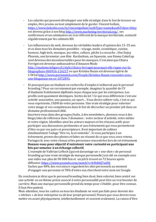 - Les salariés qui peuvent développer une telle stratégie dans le but de trouver un
emploi, être promu ou tout simplement de le garder. Vincent Gollain,
https://www.linkedin.com/in/vincentgollain?authType=name&authToken=0dxy
est devenu grâce à son blog http://www.marketing-territorial.org/, ses
conférences et ses séminaires un vrai référent de la marque territoriale, contacté
régulièrement par les cabinets RH.
- Les influenceurs du web, devenus les véritables leaders d’opinion des 15-35 ans
et ce dans tous les domaines possibles : voyage, mode, cosmétique, cuisine,
humour, high tech, musique, jeu video, culture, pêche à a mouche…Une Enjoy
Phoenix, une Jeremstar, une Kim Kardashian, un Squeezie, une Emma CakeCup
sont devenus des incontournables pour les marques. C’est ainsi que Chiara
Ferrigni est devenue ambassadrice d’Amazon Mode
http://madame.lefigaro.fr/style/chiara-ferragni-pourquoi-elle-regne-sur-la-
blogosphere-060916-116217 ou que Kristina Bazan est devenue égérie de
L’Oréal http://www.parismatch.com/People/Kristina-Bazan-rencontre-avec-
une-blogueuse-en-or-1072891.
- Et pourquoi pas un étudiant en recherche d’emploi n’utiliserait pas le personal
branding ? Pour un recrutement par exemple, imaginez la quantité de CV
d’étudiants fraîchement diplômés reçus chaque jour par les entreprises. Les
profils sont quasiment identiques. Sortez du lot ! Ce qui vous différencie c’est une
activité associative, une passion, un sport… Vous devez cultiver cela, c’est ce qui
vous représente, l’ADN de votre personne. Une vraie stratégie pour valoriser
votre image et vos compétences dans le but de décrocher un premier job dans un
domaine professionnel ciblé.
Inscrivez-vous dans des groupes/hubs, à des newsletters, abonnez-vous à des
blogs/sites de référence dans 3 domaines : votre secteur d’activité, votre métier
et votre région. Identifiez ainsi les acteurs majeurs et les réseaux actifs pour
participer aux discussions pertinentes et aux évènements qui vous permettront
d’être vu par vos pairs et prescripteurs. Il est important de cultiver
simultanément l’adage "être vu, lu et entendu". Si vous participez à un
évènement, prenez des photos et faites un résumé de ce que vous avez retenu.
Partagez-le avec votre réseau et les personnes rencontrées lors de cet évènement.
Donnez-vous pour objectif d’entretenir votre curiosité en participant une
fois par semaine à un échange collectif.
L’exemple de Valérian Lefloch (qui est davantage un « one shot » de personal
branding qu’une vraie stratégie de marque personnelle) est cité en exemple avec
une vidéo vue plus de 90 000 fois et un job b trouvé en 72 heures après
diffusion: https://www.youtube.com/watch?v=h9hBIQ7ut0Q
Sachez que 48% des recruteurs regardent les sites personnels au moment
d’engager une personne et 78% d’entre eux cherchent votre nom sur Google.
En conclusion je dirai que le personal branding bien dosé, bien valorisé, bien centré sur
une activité ou un thème précis associé à votre personnalité peut être un vrai booster de
carrière. Mais une marque personnelle prend du temps pour s’établir, pour être connue.
Il faut être patient.
Mais attention, tous les cadres ou tous les étudiants ne sont pas faits pour devenir des
« vitrines » de leur entreprise ou de leur projet personnel. Pensez que vous devrez vous
mettre en avant physiquement, intellectuellement et souvent oralement. La raison d’être
 