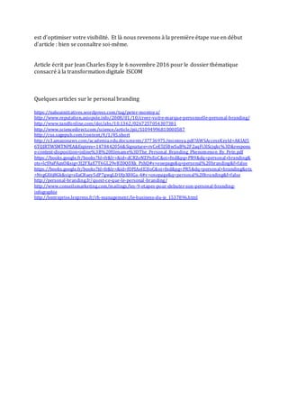 est d’optimiser votre visibilité. Et là nous revenons à la première étape vue en début
d’article : bien se connaître soi-même.
Article écrit par Jean Charles Espy le 6 novembre 2016 pour le dossier thématique
consacré à la transformation digitale ISCOM
Quelques articles sur le personal branding
https://nahoainitiatives.wordpress.com/tag/peter-montoya/
http://www.reputation.axiopole.info/2008/01/10/creer-votre-marque-personnelle-personal-branding/
http://www.tandfonline.com/doi/abs/10.1362/0267257054307381
http://www.sciencedirect.com/science/article/pii/S1094996810000587
http://cus.sagepub.com/content/4/1/45.short
http://s3.amazonaws.com/academia.edu.documents/37736975/montoya.pdf?AWSAccessKeyId=AKIAJ5
6TQJRTWSMTNPEA&Expires=1478442056&Signature=rvCeE5J5BwSuB%2F2aqFi3lScjqkc%3D&respons
e-content-disposition=inline%3B%20filename%3DThe_Personal_Branding_Phenomenon_By_Pete.pdf
https://books.google.fr/books?hl=fr&lr=&id=dCRZoNZPnEoC&oi=fnd&pg=PR9&dq=personal+branding&
ots=lcS9aPAaxO&sig=3J2FXaE7T6GL29vBZ0QDXk_PzhQ#v=onepage&q=personal%20branding&f=false
https://books.google.fr/books?hl=fr&lr=&id=fOPJAeIE3loC&oi=fnd&pg=PR5&dq=personal+branding&ots
=NvgGE6j8Gk&sig=sEaCBaey5dP7gwgLDUfpX8IGa-4#v=onepage&q=personal%20branding&f=false
http://personal-branding.fr/quest-ce-que-le-personal-branding/
http://www.conseilsmarketing.com/mailings/les-9-etapes-pour-debuter-son-personal-branding-
infographie
http://lentreprise.lexpress.fr/rh-management/le-business-du-je_1537896.html
 