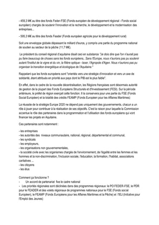 - 459,3 M€ au titre des fonds Feder-FSE (Fonds européen de développement régional - Fonds social
européen) chargés de soutenir l'innovation et la recherche, le développement et la modernisation des
entreprises...
- 595,3 M€ au titre des fonds Feader (Fonds européen agricole pour le développement rural)
Soit une enveloppe globale dépassant le milliard d'euros, y compris une partie du programme national
de soutien au secteur de la pêche (11,7 M€).
Le président du conseil régional d’aquitaine disait ceci en substance "Je dois dire que l'on n'aurait pas
pu faire beaucoup de choses sans les fonds européens,. Sans l'Europe, nous n'aurions pas pu soutenir
autant l'Institut de la vigne et du vin, la filière optique - laser, l'Agropole d'Agen. Nous n'aurions pas pu
organiser la transition énergétique et écologique de l'Aquitaine."
Rappelant que les fonds européens sont "orientés vers une stratégie d'innovation et vers un axe de
solidarité, étant attribués en priorité aux pays dont le PIB est le plus faible".
En effet, dans le cadre de la nouvelle décentralisation, les Régions françaises sont désormais autorité
de gestion de la plupart des Fonds Européens Structurels et d'Investissement (FESI). Sur la période
antérieure, le préfet de région exerçait cette fonction. Il la conservera pour une partie du FSE (Fonds
Social Européen) et la totalité des crédits FEAMP (Fonds Européen pour les Affaires Maritimes)
La réussite de la stratégie Europe 2020 ne dépend pas uniquement des gouvernements, chacun a un
rôle à jouer pour contribuer à la réalisation de ses objectifs. C'est la raison pour laquelle la Commission
accentue le rôle des partenaires dans la programmation et l'utilisation des fonds européens qui vont
financer les projets en Aquitaine.
Ces partenaires sont notamment :
- les entreprises
- les autorités des niveaux communautaire, national, régional, départemental et communal,
- les syndicats
- les employeurs,
- les organisations non gouvernementales,
- la société civile avec les organismes chargés de l'environnement, de l'égalité entre les femmes et les
hommes et la non-discrimination, l'inclusion sociale, l'éducation, la formation, l'habitat, associations
caritatives ...
- les citoyens
- les élus
Comment ça fonctionne ?
- Un accord de partenariat fixe le cadre national
- Les priorités régionales sont déclinées dans des programmes régionaux: le PO FEDER-FSE, le PDR
pour le FEADER et des volets régionaux de programmes nationaux pour le FSE (Fonds social
Européen), le FEAMP (Fonds Européens pour les Affaires Maritimes et la Pêche) et l'IEJ (Initiative pour
l'Emploi des Jeunes)
 