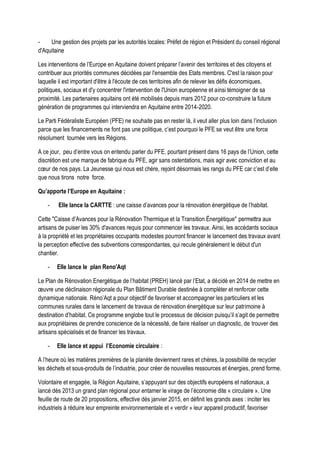- Une gestion des projets par les autorités locales: Préfet de région et Président du conseil régional
d'Aquitaine
Les interventions de l’Europe en Aquitaine doivent préparer l’avenir des territoires et des citoyens et
contribuer aux priorités communes décidées par l'ensemble des Etats membres. C'est la raison pour
laquelle il est important d'être à l'écoute de ces territoires afin de relever les défis économiques,
politiques, sociaux et d'y concentrer l'intervention de l'Union européenne et ainsi témoigner de sa
proximité. Les partenaires aquitains ont été mobilisés depuis mars 2012 pour co-construire la future
génération de programmes qui interviendra en Aquitaine entre 2014-2020.
Le Parti Fédéraliste Européen (PFE) ne souhaite pas en rester là, il veut aller plus loin dans l’inclusion
parce que les financements ne font pas une politique, c’est pourquoi le PFE se veut être une force
résolument tournée vers les Régions.
A ce jour, peu d’entre vous on entendu parler du PFE, pourtant présent dans 16 pays de l’Union, cette
discrétion est une marque de fabrique du PFE, agir sans ostentations, mais agir avec conviction et au
cœur de nos pays. La Jeunesse qui nous est chère, rejoint désormais les rangs du PFE car c’est d’elle
que nous tirons notre force.
Qu’apporte l’Europe en Aquitaine :
- Elle lance la CARTTE : une caisse d’avances pour la rénovation énergétique de l’habitat.
Cette "Caisse d’Avances pour la Rénovation Thermique et la Transition Énergétique" permettra aux
artisans de puiser les 30% d'avances requis pour commencer les travaux. Ainsi, les accédants sociaux
à la propriété et les propriétaires occupants modestes pourront financer le lancement des travaux avant
la perception effective des subventions correspondantes, qui recule généralement le début d'un
chantier.
- Elle lance le plan Reno'Aqt
Le Plan de Rénovation Energétique de l’habitat (PREH) lancé par l’Etat, a décidé en 2014 de mettre en
œuvre une déclinaison régionale du Plan Bâtiment Durable destinée à compléter et renforcer cette
dynamique nationale. Réno’Aqt a pour objectif de favoriser et accompagner les particuliers et les
communes rurales dans le lancement de travaux de rénovation énergétique sur leur patrimoine à
destination d’habitat. Ce programme englobe tout le processus de décision puisqu’il s’agit de permettre
aux propriétaires de prendre conscience de la nécessité, de faire réaliser un diagnostic, de trouver des
artisans spécialisés et de financer les travaux.
- Elle lance et appui l’Economie circulaire :
A l’heure où les matières premières de la planète deviennent rares et chères, la possibilité de recycler
les déchets et sous-produits de l’industrie, pour créer de nouvelles ressources et énergies, prend forme.
Volontaire et engagée, la Région Aquitaine, s’appuyant sur des objectifs européens et nationaux, a
lancé dès 2013 un grand plan régional pour entamer le virage de l’économie dite « circulaire ». Une
feuille de route de 20 propositions, effective dès janvier 2015, en définit les grands axes : inciter les
industriels à réduire leur empreinte environnementale et « verdir » leur appareil productif, favoriser
 