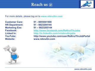 COMPANY
LOGOReach us @
www.rekruitin.com
For more details, please log on to www.rekruitin.com
Customer Care: 91 - 8855041500
HR Department: 91 - 9823204144
Marketing Exe: 91 – 9823205144
Facebook: http://www.facebook.com/ReKruiTInJobs
Linked In: http://in.linkedin.com/in/rekruitinjobs
YouTube: http://www.youtube.com/user/ReKruiTInJobPortal
Website: www.rekruitin.com
 