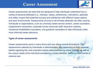 COMPANY
LOGO
www.rekruitin.com
Career Assessment
Career assessments are tools that are designed to help individuals understand how a
variety of personal attributes (i.e., interests, values, preferences, motivations, aptitudes
and skills), impact their potential success and satisfaction with different career options
and work environments. Assessments of some or all of these attributes are often used by
individuals or organizations, such as university career service centers, career counselors,
outplacement companies, corporate human resources staff, executive coaches,
vocational rehabilitation counselors, and guidance counselors to help individuals make
more informed career decisions.
Types of career assessments
Career assessments come in many forms and vary along several dimensions. The
assessments selected by individuals or administrators vary depending on their personal
beliefs regarding the most important criteria when considering career choices, as well as
the unique needs of the individual considering a career decision. Some common points of
variance are:
 