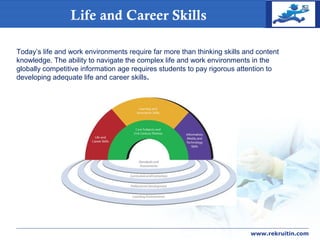 COMPANY
LOGOLife and Career Skills
www.rekruitin.com
Today’s life and work environments require far more than thinking skills and content
knowledge. The ability to navigate the complex life and work environments in the
globally competitive information age requires students to pay rigorous attention to
developing adequate life and career skills.
 