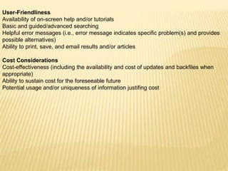 User-Friendliness
Availability of on-screen help and/or tutorials
Basic and guided/advanced searching
Helpful error messages (i.e., error message indicates specific problem(s) and provides
possible alternatives)
Ability to print, save, and email results and/or articles
Cost Considerations
Cost-effectiveness (including the availability and cost of updates and backfiles when
appropriate)
Ability to sustain cost for the foreseeable future
Potential usage and/or uniqueness of information justifing cost
 