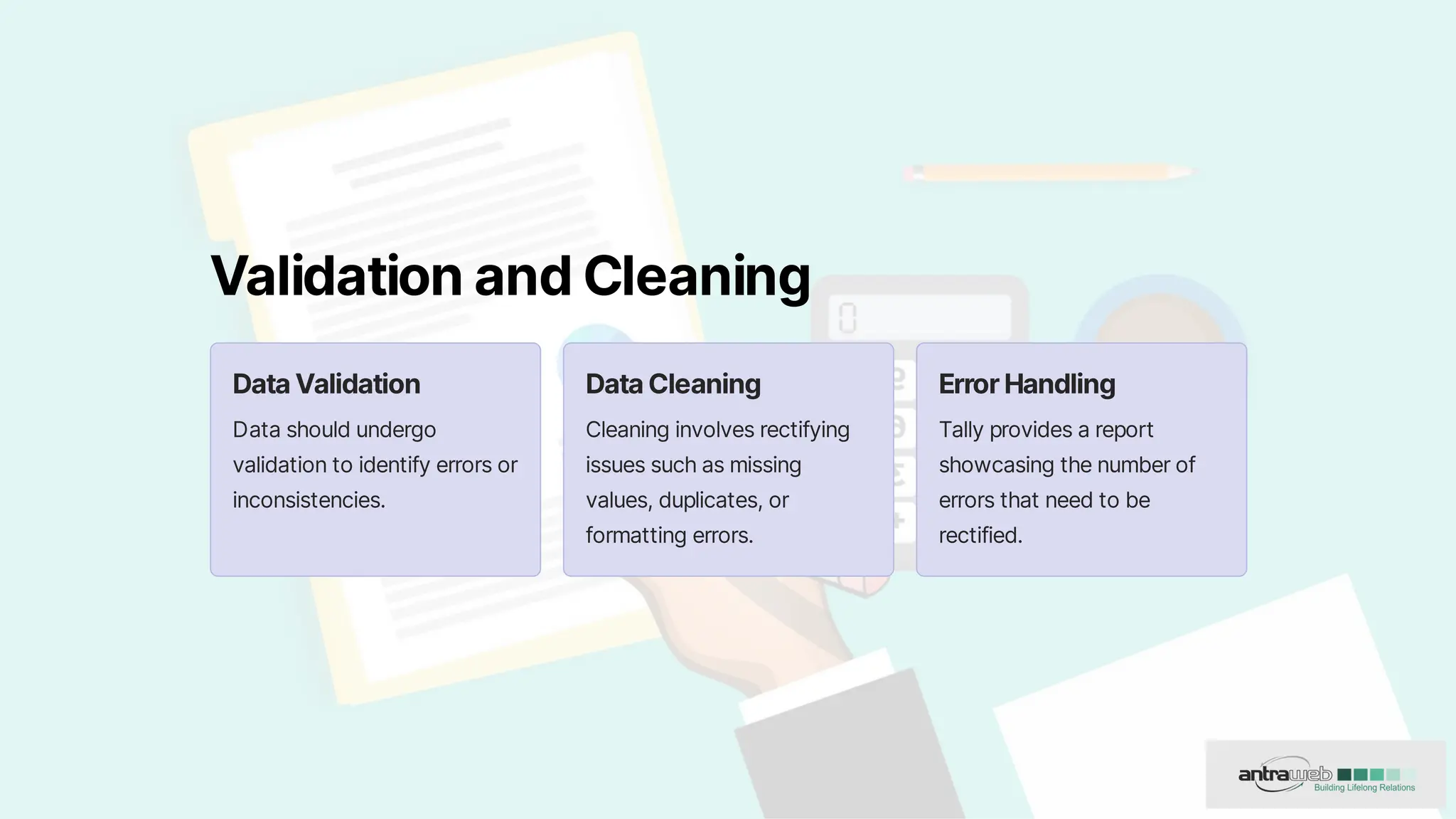 ValidationandCleaning
DataValidation
Datashouldundergo
validationtoidentifyerrorsor
inconsistencies.
DataCleaning
Cleaninginvolvesrectifying
issuessuchasmissing
values,duplicates,or
formattingerrors.
ErrorHandling
Tallyprovidesareport
showcasingthenumberof
errorsthatneedtobe
rectified.
 